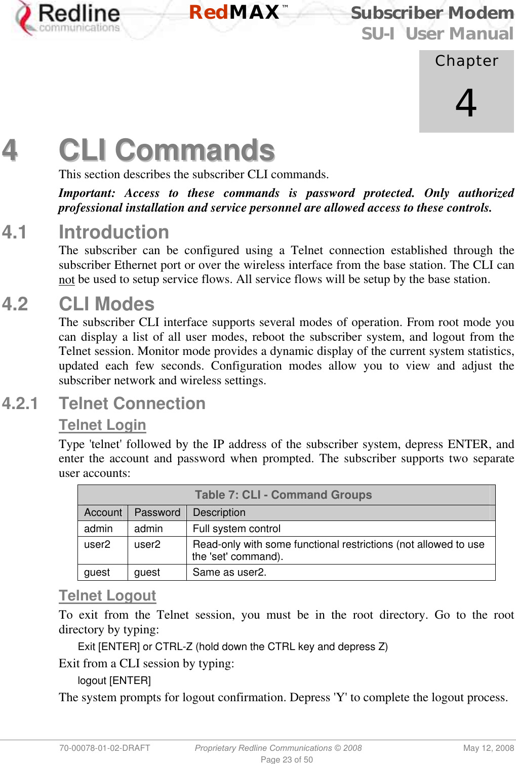    RedMAX™ Subscriber Modem SU-I  User Manual  70-00078-01-02-DRAFT  Proprietary Redline Communications © 2008  May 12, 2008 Page 23 of 50            Chapter 4 44  CCLLII  CCoommmmaannddss  This section describes the subscriber CLI commands. Important: Access to these commands is password protected. Only authorized professional installation and service personnel are allowed access to these controls. 4.1 Introduction The subscriber can be configured using a Telnet connection established through the subscriber Ethernet port or over the wireless interface from the base station. The CLI can not be used to setup service flows. All service flows will be setup by the base station. 4.2 CLI Modes The subscriber CLI interface supports several modes of operation. From root mode you can display a list of all user modes, reboot the subscriber system, and logout from the Telnet session. Monitor mode provides a dynamic display of the current system statistics, updated each few seconds. Configuration modes allow you to view and adjust the subscriber network and wireless settings. 4.2.1 Telnet Connection Telnet Login Type &apos;telnet&apos; followed by the IP address of the subscriber system, depress ENTER, and enter the account and password when prompted. The subscriber supports two separate user accounts: Table 7: CLI - Command Groups Account  Password  Description admin admin  Full system control user2  user2  Read-only with some functional restrictions (not allowed to use the &apos;set&apos; command). guest  guest  Same as user2.  Telnet Logout To exit from the Telnet session, you must be in the root directory. Go to the root directory by typing: Exit [ENTER] or CTRL-Z (hold down the CTRL key and depress Z) Exit from a CLI session by typing: logout [ENTER] The system prompts for logout confirmation. Depress &apos;Y&apos; to complete the logout process. 