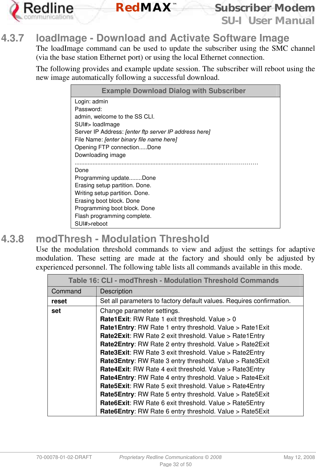    RedMAX™ Subscriber Modem SU-I  User Manual  70-00078-01-02-DRAFT  Proprietary Redline Communications © 2008  May 12, 2008 Page 32 of 50  4.3.7  loadImage - Download and Activate Software Image The loadImage command can be used to update the subscriber using the SMC channel (via the base station Ethernet port) or using the local Ethernet connection. The following provides and example update session. The subscriber will reboot using the new image automatically following a successful download. Example Download Dialog with Subscriber Login: admin Password: admin, welcome to the SS CLI. SUI#&gt; loadImage Server IP Address: [enter ftp server IP address here] File Name: [enter binary file name here] Opening FTP connection.....Done Downloading image  ............................................................................................……………… Done Programming update........Done Erasing setup partition. Done. Writing setup partition. Done. Erasing boot block. Done Programming boot block. Done Flash programming complete. SUI#&gt;reboot   4.3.8  modThresh - Modulation Threshold Use the modulation threshold commands to view and adjust the settings for adaptive modulation. These setting are made at the factory and should only be adjusted by experienced personnel. The following table lists all commands available in this mode. Table 16: CLI - modThresh - Modulation Threshold Commands Command  Description reset Set all parameters to factory default values. Requires confirmation. set Change parameter settings. Rate1Exit: RW Rate 1 exit threshold. Value &gt; 0 Rate1Entry: RW Rate 1 entry threshold. Value &gt; Rate1Exit Rate2Exit: RW Rate 2 exit threshold. Value &gt; Rate1Entry Rate2Entry: RW Rate 2 entry threshold. Value &gt; Rate2Exit Rate3Exit: RW Rate 3 exit threshold. Value &gt; Rate2Entry Rate3Entry: RW Rate 3 entry threshold. Value &gt; Rate3Exit Rate4Exit: RW Rate 4 exit threshold. Value &gt; Rate3Entry Rate4Entry: RW Rate 4 entry threshold. Value &gt; Rate4Exit Rate5Exit: RW Rate 5 exit threshold. Value &gt; Rate4Entry Rate5Entry: RW Rate 5 entry threshold. Value &gt; Rate5Exit Rate6Exit: RW Rate 6 exit threshold. Value &gt; Rate5Entry Rate6Entry: RW Rate 6 entry threshold. Value &gt; Rate5Exit 