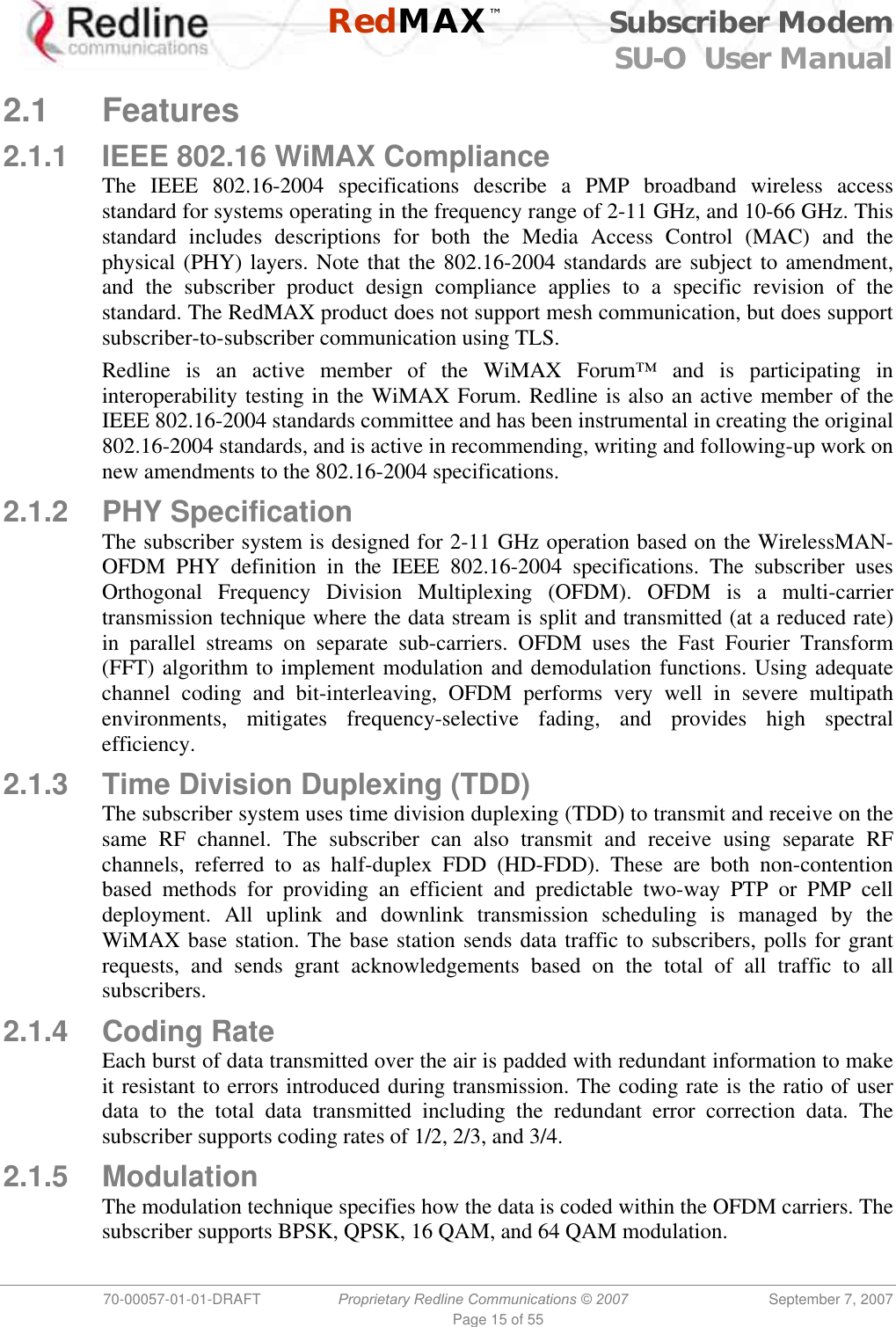    RedMAX™ Subscriber Modem SU-O  User Manual  70-00057-01-01-DRAFT  Proprietary Redline Communications © 2007 September 7, 2007 Page 15 of 55  2.1 Features 2.1.1  IEEE 802.16 WiMAX Compliance The IEEE 802.16-2004 specifications describe a PMP broadband wireless access standard for systems operating in the frequency range of 2-11 GHz, and 10-66 GHz. This standard includes descriptions for both the Media Access Control (MAC) and the physical (PHY) layers. Note that the 802.16-2004 standards are subject to amendment, and the subscriber product design compliance applies to a specific revision of the standard. The RedMAX product does not support mesh communication, but does support subscriber-to-subscriber communication using TLS. Redline is an active member of the WiMAX Forum™ and is participating in interoperability testing in the WiMAX Forum. Redline is also an active member of the IEEE 802.16-2004 standards committee and has been instrumental in creating the original 802.16-2004 standards, and is active in recommending, writing and following-up work on new amendments to the 802.16-2004 specifications.  2.1.2 PHY Specification The subscriber system is designed for 2-11 GHz operation based on the WirelessMAN-OFDM PHY definition in the IEEE 802.16-2004 specifications. The subscriber uses Orthogonal Frequency Division Multiplexing (OFDM). OFDM is a multi-carrier transmission technique where the data stream is split and transmitted (at a reduced rate) in parallel streams on separate sub-carriers. OFDM uses the Fast Fourier Transform (FFT) algorithm to implement modulation and demodulation functions. Using adequate channel coding and bit-interleaving, OFDM performs very well in severe multipath environments, mitigates frequency-selective fading, and provides high spectral efficiency. 2.1.3  Time Division Duplexing (TDD) The subscriber system uses time division duplexing (TDD) to transmit and receive on the same RF channel. The subscriber can also transmit and receive using separate RF channels, referred to as half-duplex FDD (HD-FDD). These are both non-contention based methods for providing an efficient and predictable two-way PTP or PMP cell deployment. All uplink and downlink transmission scheduling is managed by the WiMAX base station. The base station sends data traffic to subscribers, polls for grant requests, and sends grant acknowledgements based on the total of all traffic to all subscribers. 2.1.4 Coding Rate Each burst of data transmitted over the air is padded with redundant information to make it resistant to errors introduced during transmission. The coding rate is the ratio of user data to the total data transmitted including the redundant error correction data. The subscriber supports coding rates of 1/2, 2/3, and 3/4. 2.1.5 Modulation The modulation technique specifies how the data is coded within the OFDM carriers. The subscriber supports BPSK, QPSK, 16 QAM, and 64 QAM modulation. 