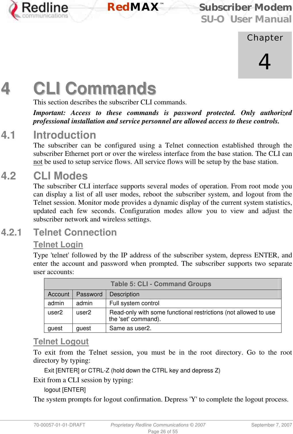    RedMAX™ Subscriber Modem SU-O  User Manual  70-00057-01-01-DRAFT  Proprietary Redline Communications © 2007 September 7, 2007 Page 26 of 55             Chapter 4 44  CCLLII  CCoommmmaannddss  This section describes the subscriber CLI commands. Important: Access to these commands is password protected. Only authorized professional installation and service personnel are allowed access to these controls. 4.1 Introduction The subscriber can be configured using a Telnet connection established through the subscriber Ethernet port or over the wireless interface from the base station. The CLI can not be used to setup service flows. All service flows will be setup by the base station. 4.2 CLI Modes The subscriber CLI interface supports several modes of operation. From root mode you can display a list of all user modes, reboot the subscriber system, and logout from the Telnet session. Monitor mode provides a dynamic display of the current system statistics, updated each few seconds. Configuration modes allow you to view and adjust the subscriber network and wireless settings. 4.2.1 Telnet Connection Telnet Login Type &apos;telnet&apos; followed by the IP address of the subscriber system, depress ENTER, and enter the account and password when prompted. The subscriber supports two separate user accounts: Table 5: CLI - Command Groups Account  Password  Description admin admin  Full system control user2  user2  Read-only with some functional restrictions (not allowed to use the &apos;set&apos; command). guest  guest  Same as user2.  Telnet Logout To exit from the Telnet session, you must be in the root directory. Go to the root directory by typing: Exit [ENTER] or CTRL-Z (hold down the CTRL key and depress Z) Exit from a CLI session by typing: logout [ENTER] The system prompts for logout confirmation. Depress &apos;Y&apos; to complete the logout process. 