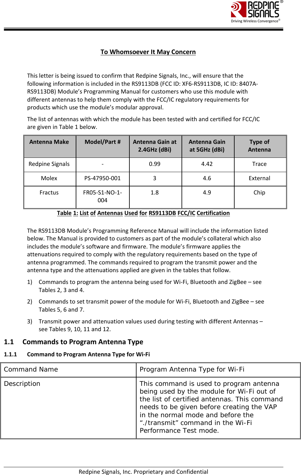    Redpine Signals, Inc. Proprietary and Confidential  To Whomsoever It May Concern  This letter is being issued to confirm that Redpine Signals, Inc., will ensure that the following information is included in the RS9113DB (FCC ID: XF6-RS9113DB, IC ID: 8407A-RS9113DB) Module’s Programming Manual for customers who use this module with different antennas to help them comply with the FCC/IC regulatory requirements for products which use the module’s modular approval.  The list of antennas with which the module has been tested with and certified for FCC/IC are given in Table 1 below. Antenna Make Model/Part # Antenna Gain at 2.4GHz (dBi) Antenna Gain at 5GHz (dBi) Type of Antenna Redpine Signals  -  0.99 4.42 Trace Molex PS-47950-001  3  4.6 External Fractus FR05-S1-NO-1-004 1.8 4.9 Chip Table 1: List of Antennas Used for RS9113DB FCC/IC Certification  The RS9113DB Module’s Programming Reference Manual will include the information listed below. The Manual is provided to customers as part of the module’s collateral which also includes the module’s software and firmware. The module’s firmware applies the attenuations required to comply with the regulatory requirements based on the type of antenna programmed. The commands required to program the transmit power and the antenna type and the attenuations applied are given in the tables that follow.  1) Commands to program the antenna being used for Wi-Fi, Bluetooth and ZigBee – see Tables 2, 3 and 4.  2) Commands to set transmit power of the module for Wi-Fi, Bluetooth and ZigBee – see Tables 5, 6 and 7.  3) Transmit power and attenuation values used during testing with different Antennas – see Tables 9, 10, 11 and 12.  1.1 Commands to Program Antenna Type 1.1.1 Command to Program Antenna Type for Wi-Fi Command Name Program Antenna Type for Wi-Fi Description  This command is used to program antenna being used by the module for Wi-Fi out of the list of certified antennas. This command needs to be given before creating the VAP in the normal mode and before the “./transmit” command in the Wi-Fi Performance Test mode.  