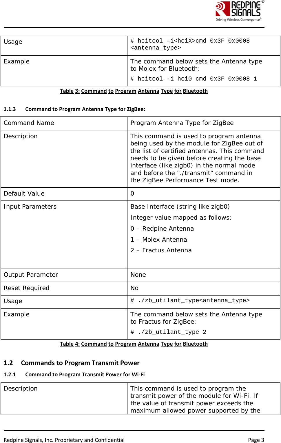    Redpine Signals, Inc. Proprietary and Confidential Page 3 Usage  # hcitool –i&lt;hciX&gt;cmd 0x3F 0x0008 &lt;antenna_type&gt; Example  The command below sets the Antenna type to Molex for Bluetooth: # hcitool -i hci0 cmd 0x3F 0x0008 1 Table 3: Command to Program Antenna Type for Bluetooth  1.1.3 Command to Program Antenna Type for ZigBee: Command Name Program Antenna Type for ZigBee Description  This command is used to program antenna being used by the module for ZigBee out of the list of certified antennas. This command needs to be given before creating the base interface (like zigb0) in the normal mode and before the “./transmit” command in the ZigBee Performance Test mode. Default Value   0 Input Parameters  Base Interface (string like zigb0)  Integer value mapped as follows: 0 – Redpine Antenna 1 – Molex Antenna 2 – Fractus Antenna  Output Parameter  None  Reset Required  No  Usage  # ./zb_utilant_type&lt;antenna_type&gt; Example  The command below sets the Antenna type to Fractus for ZigBee: # ./zb_utilant_type 2 Table 4: Command to Program Antenna Type for Bluetooth  1.2 Commands to Program Transmit Power 1.2.1 Command to Program Transmit Power for Wi-Fi Description This command is used to program the transmit power of the module for Wi-Fi. If the value of transmit power exceeds the maximum allowed power supported by the 