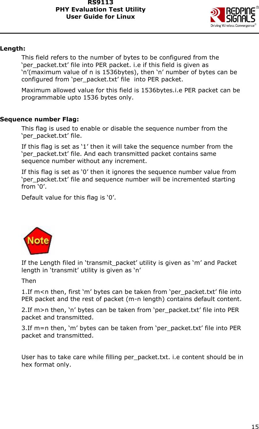    15  RS9113 PHY Evaluation Test Utility  User Guide for Linux   Length: This field refers to the number of bytes to be configured from the &lsquo;per_packet.txt&rsquo; file into PER packet. i.e if this field is given as &lsquo;n&rsquo;(maximum value of n is 1536bytes), then &lsquo;n&rsquo; number of bytes can be configured from &lsquo;per_packet.txt&rsquo; file  into PER packet. Maximum allowed value for this field is 1536bytes.i.e PER packet can be programmable upto 1536 bytes only.  Sequence number Flag: This flag is used to enable or disable the sequence number from the &lsquo;per_packet.txt&rsquo; file.  If this flag is set as &lsquo;1&rsquo; then it will take the sequence number from the &lsquo;per_packet.txt&rsquo; file. And each transmitted packet contains same sequence number without any increment. If this flag is set as &lsquo;0&rsquo; then it ignores the sequence number value from &lsquo;per_packet.txt&rsquo; file and sequence number will be incremented starting from &lsquo;0&rsquo;. Default value for this flag is &lsquo;0&rsquo;.    If the Length filed in &lsquo;transmit_packet&rsquo; utility is given as &lsquo;m&rsquo; and Packet length in &lsquo;transmit&rsquo; utility is given as &lsquo;n&rsquo; Then 1.If m<n then, first &lsquo;m&rsquo; bytes can be taken from &lsquo;per_packet.txt&rsquo; file into PER packet and the rest of packet (m-n length) contains default content. 2.If m>n then, &lsquo;n&rsquo; bytes can be taken from &lsquo;per_packet.txt&rsquo; file into PER packet and transmitted. 3.If m=n then, &lsquo;m&rsquo; bytes can be taken from &lsquo;per_packet.txt&rsquo; file into PER packet and transmitted.  User has to take care while filling per_packet.txt. i.e content should be in hex format only. 
