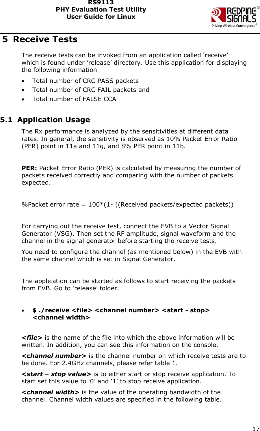    17  RS9113 PHY Evaluation Test Utility  User Guide for Linux  5 Receive Tests The receive tests can be invoked from an application called &lsquo;receive&rsquo; which is found under &lsquo;release&rsquo; directory. Use this application for displaying the following information  Total number of CRC PASS packets   Total number of CRC FAIL packets and  Total number of FALSE CCA    5.1 Application Usage The Rx performance is analyzed by the sensitivities at different data rates. In general, the sensitivity is observed as 10% Packet Error Ratio (PER) point in 11a and 11g, and 8% PER point in 11b.   PER: Packet Error Ratio (PER) is calculated by measuring the number of packets received correctly and comparing with the number of packets expected.   %Packet error rate = 100*(1- ((Received packets/expected packets))  For carrying out the receive test, connect the EVB to a Vector Signal Generator (VSG). Then set the RF amplitude, signal waveform and the channel in the signal generator before starting the receive tests. You need to configure the channel (as mentioned below) in the EVB with the same channel which is set in Signal Generator.  The application can be started as follows to start receiving the packets from EVB. Go to &lsquo;release&rsquo; folder.   $ ./receive <file> <channel number> <start - stop> <channel width>  <file> is the name of the file into which the above information will be written. In addition, you can see this information on the console. <channel number> is the channel number on which receive tests are to be done. For 2.4GHz channels, please refer table 1. <start &ndash; stop value> is to either start or stop receive application. To start set this value to &lsquo;0&rsquo; and &lsquo;1&rsquo; to stop receive application. <channel width> is the value of the operating bandwidth of the channel. Channel width values are specified in the following table.   