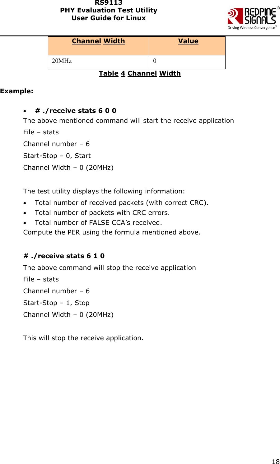    18  RS9113 PHY Evaluation Test Utility  User Guide for Linux  Channel Width  Value 20MHz 0 Table 4 Channel Width  Example:   # ./receive stats 6 0 0 The above mentioned command will start the receive application File &ndash; stats Channel number &ndash; 6 Start-Stop &ndash; 0, Start Channel Width &ndash; 0 (20MHz)  The test utility displays the following information:  Total number of received packets (with correct CRC).  Total number of packets with CRC errors.   Total number of FALSE CCA&rsquo;s received.  Compute the PER using the formula mentioned above.  # ./receive stats 6 1 0 The above command will stop the receive application File &ndash; stats Channel number &ndash; 6 Start-Stop &ndash; 1, Stop Channel Width &ndash; 0 (20MHz)  This will stop the receive application. 