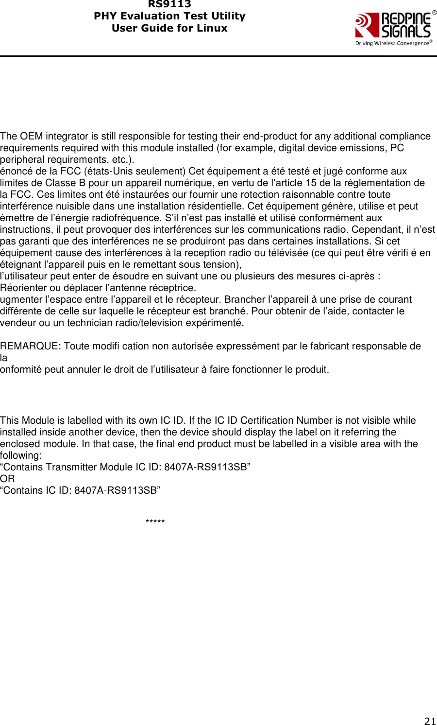    21  RS9113 PHY Evaluation Test Utility  User Guide for Linux      The OEM integrator is still responsible for testing their end-product for any additional compliance requirements required with this module installed (for example, digital device emissions, PC peripheral requirements, etc.). &eacute;nonc&eacute; de la FCC (&eacute;tats-Unis seulement) Cet &eacute;quipement a &eacute;t&eacute; test&eacute; et jug&eacute; conforme aux limites de Classe B pour un appareil num&eacute;rique, en vertu de l&rsquo;article 15 de la r&eacute;glementation de la FCC. Ces limites ont &eacute;t&eacute; instaur&eacute;es our fournir une rotection raisonnable contre toute interf&eacute;rence nuisible dans une installation r&eacute;sidentielle. Cet &eacute;quipement g&eacute;n&egrave;re, utilise et peut &eacute;mettre de l&rsquo;&eacute;nergie radiofr&eacute;quence. S&rsquo;il n&rsquo;est pas install&eacute; et utilis&eacute; conform&eacute;ment aux instructions, il peut provoquer des interf&eacute;rences sur les communications radio. Cependant, il n&rsquo;est pas garanti que des interf&eacute;rences ne se produiront pas dans certaines installations. Si cet &eacute;quipement cause des interf&eacute;rences &agrave; la reception radio ou t&eacute;l&eacute;vis&eacute;e (ce qui peut &ecirc;tre v&eacute;rifi &eacute; en &eacute;teignant l&rsquo;appareil puis en le remettant sous tension), l&rsquo;utilisateur peut enter de &eacute;soudre en suivant une ou plusieurs des mesures ci-apr&egrave;s : R&eacute;orienter ou d&eacute;placer l&rsquo;antenne r&eacute;ceptrice. ugmenter l&rsquo;espace entre l&rsquo;appareil et le r&eacute;cepteur. Brancher l&rsquo;appareil &agrave; une prise de courant diff&eacute;rente de celle sur laquelle le r&eacute;cepteur est branch&eacute;. Pour obtenir de l&rsquo;aide, contacter le vendeur ou un technician radio/television exp&eacute;riment&eacute;.  REMARQUE: Toute modifi cation non autoris&eacute;e express&eacute;ment par le fabricant responsable de la onformit&eacute; peut annuler le droit de l&rsquo;utilisateur &agrave; faire fonctionner le produit.   This Module is labelled with its own IC ID. If the IC ID Certification Number is not visible while installed inside another device, then the device should display the label on it referring the enclosed module. In that case, the final end product must be labelled in a visible area with the following: &ldquo;Contains Transmitter Module IC ID: 8407A-RS9113SB&rdquo; OR &ldquo;Contains IC ID: 8407A-RS9113SB&rdquo;          *****   