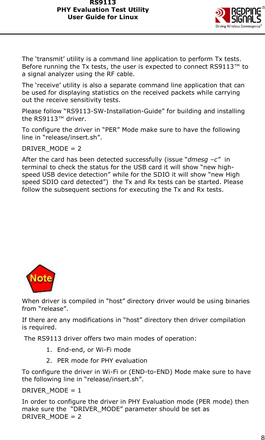    8  RS9113 PHY Evaluation Test Utility  User Guide for Linux    The &lsquo;transmit&rsquo; utility is a command line application to perform Tx tests. Before running the Tx tests, the user is expected to connect RS9113&trade; to a signal analyzer using the RF cable. The &lsquo;receive&rsquo; utility is also a separate command line application that can be used for displaying statistics on the received packets while carrying out the receive sensitivity tests. Please follow &ldquo;RS9113-SW-Installation-Guide&rdquo; for building and installing the RS9113&trade; driver.  To configure the driver in &ldquo;PER&rdquo; Mode make sure to have the following line in &ldquo;release/insert.sh&rdquo;. DRIVER_MODE = 2  After the card has been detected successfully (issue &ldquo;dmesg &ndash;c&rdquo;  in terminal to check the status for the USB card it will show &ldquo;new high-speed USB device detection&rdquo; while for the SDIO it will show &ldquo;new High speed SDIO card detected&rdquo;)  the Tx and Rx tests can be started. Please follow the subsequent sections for executing the Tx and Rx tests.          When driver is compiled in &ldquo;host&rdquo; directory driver would be using binaries from &ldquo;release&rdquo;. If there are any modifications in &ldquo;host&rdquo; directory then driver compilation is required.  The RS9113 driver offers two main modes of operation: 1. End-end, or Wi-Fi mode 2. PER mode for PHY evaluation To configure the driver in Wi-Fi or (END-to-END) Mode make sure to have the following line in &ldquo;release/insert.sh&rdquo;. DRIVER_MODE = 1  In order to configure the driver in PHY Evaluation mode (PER mode) then make sure the  &ldquo;DRIVER_MODE&rdquo; parameter should be set as DRIVER_MODE = 2 