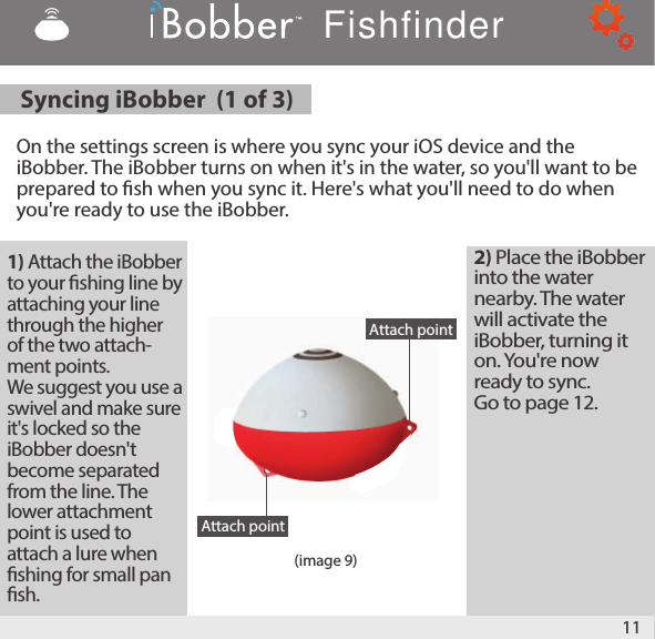 11Syncing iBobber  (1 of 3)   On the settings screen is where you sync your iOS device and the iBobber. The iBobber turns on when it&apos;s in the water, so you&apos;ll want to be prepared to sh when you sync it. Here&apos;s what you&apos;ll need to do when you&apos;re ready to use the iBobber. (image 9)1) Attach the iBobber to your shing line by attaching your line through the higher of the two attach-ment points. We suggest you use a swivel and make sure it&apos;s locked so the iBobber doesn&apos;t become separated from the line. The lower attachment point is used to attach a lure when shing for small pan sh.2) Place the iBobber into the water nearby. The water will activate the iBobber, turning it on. You&apos;re now ready to sync. Go to page 12.Attach pointAttach pointFishfinder