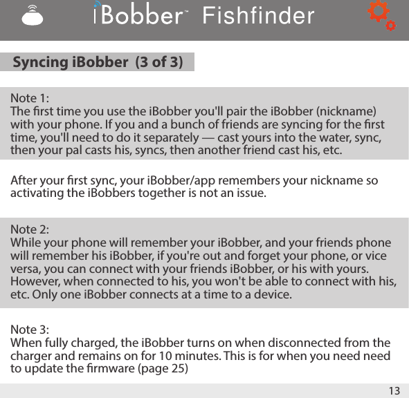 Syncing iBobber  (3 of 3)   Note 1:  The rst time you use the iBobber you&apos;ll pair the iBobber (nickname) with your phone. If you and a bunch of friends are syncing for the rst time, you&apos;ll need to do it separately — cast yours into the water, sync, then your pal casts his, syncs, then another friend cast his, etc.  After your rst sync, your iBobber/app remembers your nickname so activating the iBobbers together is not an issue.Note 2:While your phone will remember your iBobber, and your friends phone will remember his iBobber, if you&apos;re out and forget your phone, or vice versa, you can connect with your friends iBobber, or his with yours. However, when connected to his, you won&apos;t be able to connect with his, etc. Only one iBobber connects at a time to a device.Note 3: When fully charged, the iBobber turns on when disconnected from the charger and remains on for 10 minutes. This is for when you need need to update the rmware (page 25)13Fishfinder