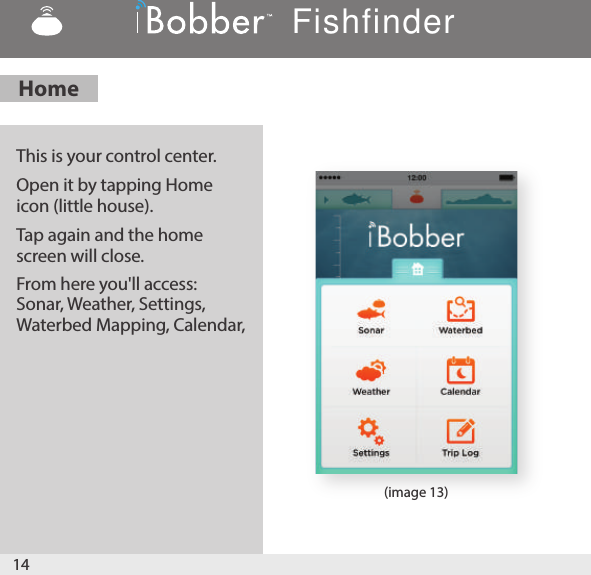 14(image 13)This is your control center. Open it by tapping Home icon (little house). Tap again and the home screen will close. From here you&apos;ll access: Sonar, Weather, Settings, Waterbed Mapping, Calendar, HomeFishfinder