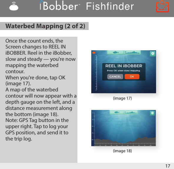 17(image 18)(image 17)Once the count ends, the Screen changes to REEL IN iBOBBER. Reel in the iBobber, slow and steady — you&apos;re now mapping the waterbed contour. When you&apos;re done, tap OK (image 17). A map of the waterbed contour will now appear with a depth gauge on the left, and a distance measurement along the bottom (image 18). Note: GPS Tag button in the upper right. Tap to log your GPS position, and send it to the trip log.Waterbed Mapping (2 of 2)Fishfinder