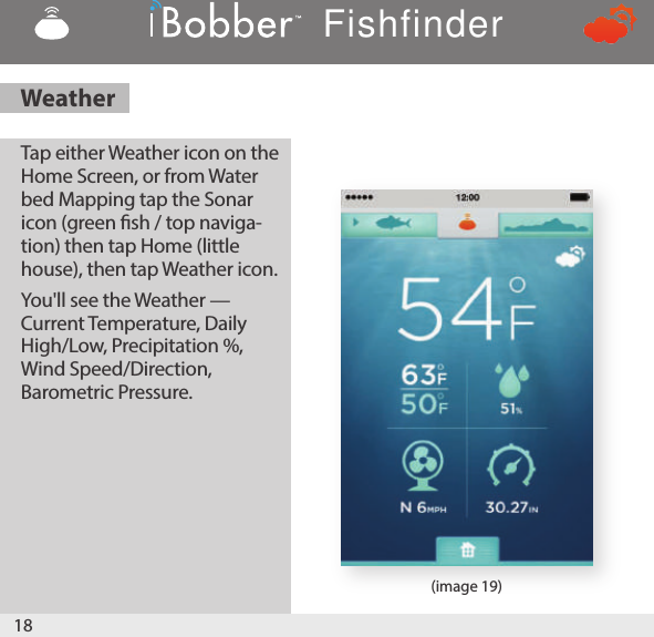 1) Attach the iBobber to your shing line by attaching your line through the higher of the two attach-ment points. We suggest you use a swivel and make sure it&apos;s locked so the iBobber doesn&apos;t become separated from the line. The lower attachment point is used to attach a lure when shing for small pan sh.18(image 19)Tap either Weather icon on the Home Screen, or from Water         bed Mapping tap the Sonar icon (green sh / top naviga-tion) then tap Home (little house), then tap Weather icon. You&apos;ll see the Weather — Current Temperature, Daily High/Low, Precipitation %, Wind Speed/Direction, Barometric Pressure.WeatherFishfinder