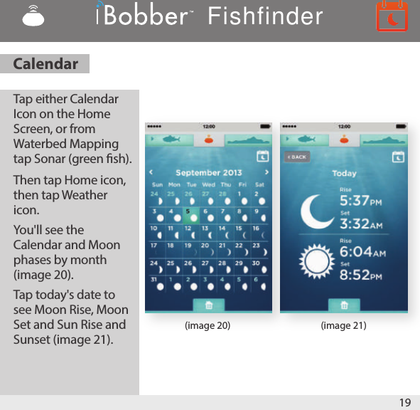 19(image 20) (image 21)Tap either Calendar Icon on the Home Screen, or from Waterbed Mapping tap Sonar (green sh). Then tap Home icon, then tap Weather icon. You&apos;ll see the Calendar and Moon phases by month (image 20). Tap today&apos;s date to see Moon Rise, Moon Set and Sun Rise and Sunset (image 21). CalendarFishfinder