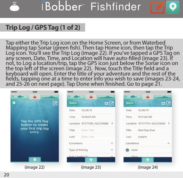 20(image 22) (image 23) (image 24)Tap either the Trip Log icon on the Home Screen, or from Waterbed Mapping tap Sonar (green sh). Then tap Home icon, then tap the Trip Log icon. You&apos;ll see the Trip Log (image 22). If you&apos;ve tapped a GPS Tag on any screen, Date, Time, and Location will have auto-lled (image 23). If not, to Log a location/trip, tap the GPS icon just below the Sonar icon on the top left of the screen (image 22).  Now, touch the Title eld and a keyboard will open. Enter the title of your adventure and the rest of the elds, tapping one at a time to enter info you wish to save (images 23-24, and 25-26 on next page). Tap Done when nished. Go to page 21.Trip Log / GPS Tag (1 of 2)Fishfinder