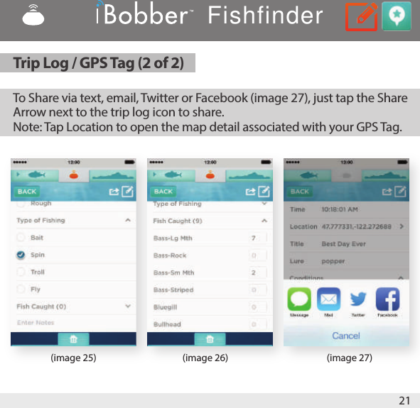 21(image 25) (image 26) (image 27)To Share via text, email, Twitter or Facebook (image 27), just tap the Share Arrow next to the trip log icon to share. Note: Tap Location to open the map detail associated with your GPS Tag.Trip Log / GPS Tag (2 of 2)Fishfinder