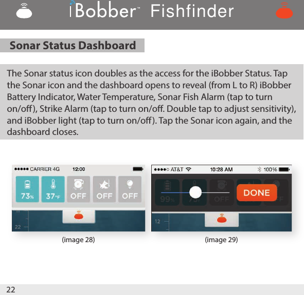 22(image 28) (image 29)Sonar Status Dashboard    The Sonar status icon doubles as the access for the iBobber Status. Tap the Sonar icon and the dashboard opens to reveal (from L to R) iBobber Battery Indicator, Water Temperature, Sonar Fish Alarm (tap to turn on/o), Strike Alarm (tap to turn on/o. Double tap to adjust sensitivity), and iBobber light (tap to turn on/o). Tap the Sonar icon again, and the dashboard closes.Fishfinder