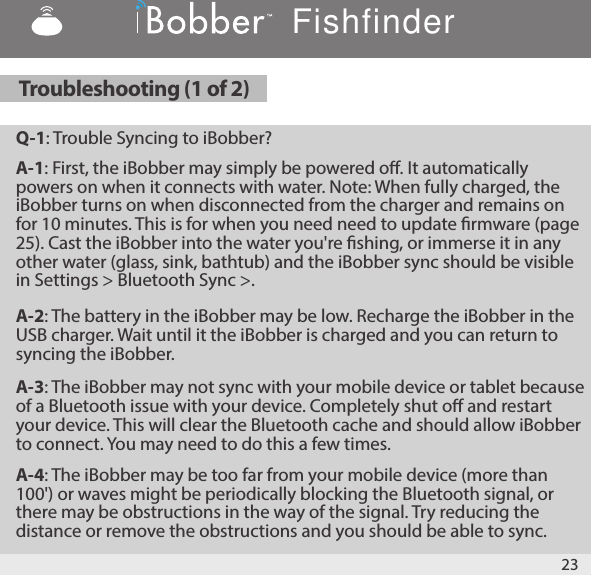Q-1: Trouble Syncing to iBobber?A-1: First, the iBobber may simply be powered o. It automatically powers on when it connects with water. Note: When fully charged, the iBobber turns on when disconnected from the charger and remains on for 10 minutes. This is for when you need need to update rmware (page 25). Cast the iBobber into the water you&apos;re shing, or immerse it in any other water (glass, sink, bathtub) and the iBobber sync should be visible in Settings &gt; Bluetooth Sync &gt;.A-2: The battery in the iBobber may be low. Recharge the iBobber in the USB charger. Wait until it the iBobber is charged and you can return to syncing the iBobber.A-3: The iBobber may not sync with your mobile device or tablet because of a Bluetooth issue with your device. Completely shut o and restart your device. This will clear the Bluetooth cache and should allow iBobber to connect. You may need to do this a few times.A-4: The iBobber may be too far from your mobile device (more than 100&apos;) or waves might be periodically blocking the Bluetooth signal, or there may be obstructions in the way of the signal. Try reducing the distance or remove the obstructions and you should be able to sync.23Troubleshooting (1 of 2)Fishfinder