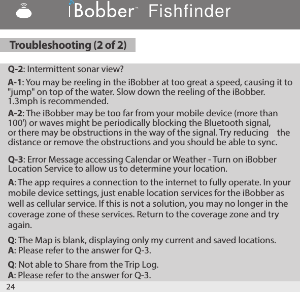 Q-3: Error Message accessing Calendar or Weather - Turn on iBobber Location Service to allow us to determine your location.A: The app requires a connection to the internet to fully operate. In your mobile device settings, just enable location services for the iBobber as well as cellular service. If this is not a solution, you may no longer in the coverage zone of these services. Return to the coverage zone and try again.Q: The Map is blank, displaying only my current and saved locations.A: Please refer to the answer for Q-3.Q: Not able to Share from the Trip Log.A: Please refer to the answer for Q-3.24Troubleshooting (2 of 2)Q-2: Intermittent sonar view?A-1: You may be reeling in the iBobber at too great a speed, causing it to            &quot;jump&quot; on top of the water. Slow down the reeling of the iBobber.  1.3mph is recommended.A-2: The iBobber may be too far from your mobile device (more than  100&apos;) or waves might be periodically blocking the Bluetooth signal,  or there may be obstructions in the way of the signal. Try reducing    the distance or remove the obstructions and you should be able to sync.Fishfinder