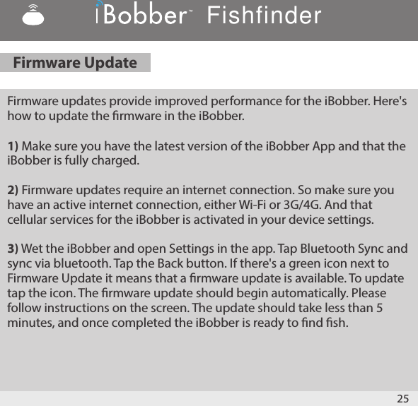 A-1: You may be reeling in the iBobber at too great a speed, causing it to            &quot;jump&quot; on top of the water. Slow down the reeling of the iBobber.  1.3mph is recommended.Firmware updates provide improved performance for the iBobber. Here&apos;s how to update the rmware in the iBobber.1) Make sure you have the latest version of the iBobber App and that the iBobber is fully charged.2) Firmware updates require an internet connection. So make sure you have an active internet connection, either Wi-Fi or 3G/4G. And that cellular services for the iBobber is activated in your device settings. 3) Wet the iBobber and open Settings in the app. Tap Bluetooth Sync and sync via bluetooth. Tap the Back button. If there&apos;s a green icon next to Firmware Update it means that a rmware update is available. To update tap the icon. The rmware update should begin automatically. Please follow instructions on the screen. The update should take less than 5 minutes, and once completed the iBobber is ready to nd sh.25Firmware UpdateFishfinder