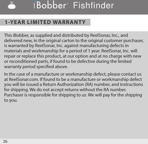 1-YEAR LIMITED WARRANTYThis iBobber, as supplied and distributed by ReelSonar, Inc., and delivered new, in the original carton to the original customer purchaser, is warranted by ReelSonar, Inc. against manufacturing defects in materials and workmanship for a period of 1 year. ReelSonar, Inc. will repair or replace this product, at our option and at no charge with new or reconditioned parts, if found to be defective during the limited warranty period specied above.In the case of a manufacture or workmanship defect, please contact us at ReelSonar.com. If found to be a manufacture or workmanship defect you will be issued a Return Authorization (RA) number, and instructions for shipping. We do not accept returns without the RA number. Purchaser is responsible for shipping to us. We will pay for the shipping to you. 26Fishfinder