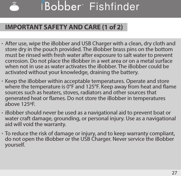 IMPORTANT SAFETY AND CARE (1 of 2) 27After use, wipe the iBobber and USB Charger with a clean, dry cloth and store dry in the pouch provided. The iBobber brass pins on the bottom must be rinsed with fresh water after exposure to salt water to prevent corrosion. Do not place the iBobber in a wet area or on a metal surface when not in use as water activates the iBobber. The iBobber could be activated without your knowledge, draining the battery.  Keep the iBobber within acceptable temperatures. Operate and store where the temperature is 0°F and 125°F. Keep away from heat and ame sources such as heaters, stoves, radiators and other sources that generated heat or ames. Do not store the iBobber in temperatures above 125ºF.iBobber should never be used as a navigational aid to prevent boat or water craft damage, grounding, or personal injury. Use as a navigational aid will void the warranty.To reduce the risk of damage or injury, and to keep warranty compliant, do not open the iBobber or the USB Charger. Never service the iBobber yourself.Fishfinder