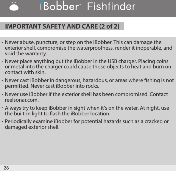 28Never place anything but the iBobber in the USB charger. Placing coins or metal into the charger could cause those objects to heat and burn on contact with skin.Never cast iBobber in dangerous, hazardous, or areas where shing is not permitted. Never cast iBobber into rocks.  Never use iBobber if the exterior shell has been compromised. Contact reelsonar.com.Always try to keep iBobber in sight when it&apos;s on the water. At night, use the built-in light to ash the iBobber location.Periodically examine iBobber for potential hazards such as a cracked or damaged exterior shell.  IMPORTANT SAFETY AND CARE (2 of 2) Never abuse, puncture, or step on the iBobber. This can damage the exterior shell, compromise the waterproofness, render it inoperable, and void the warranty.Fishfinder