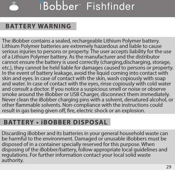 BATTERY WARNINGBATTERY • iBOBBER DISPOSALThe iBobber contains a sealed, rechargeable Lithium Polymer battery. Lithium Polymer batteries are extremely hazardous and liable to cause serious injuries to persons or property. The user accepts liability for the use of a Lithium Polymer battery. As the manufacturer and the distributor cannot ensure the battery is used correctly (charging,discharging, storage, etc.), they cannot be held liable for damages caused to persons or property. In the event of battery leakage, avoid the liquid coming into contact with skin and eyes. In case of contact with the skin, wash copiously with soap and water. In case of contact with the eyes, rinse copiously with cold water and consult a doctor. If you notice a suspicious smell or noise or observe smoke around the iBobber or USB Charger, disconnect them immediately. Never clean the iBobber charging pins with a solvent, denatured alcohol, or other ammable solvents. Non-compliance with the instructions could result in gas being given o, re, electric shock or an explosion. Discarding iBobber and its batteries in your general household waste can be harmful to the environment. Damaged or unusable iBobbers must be disposed of in a container specially reserved for this purpose. When disposing of the iBobber/battery, follow appropriate local guidelines and regulations. For further information contact your local solid waste authority. 29Fishfinder