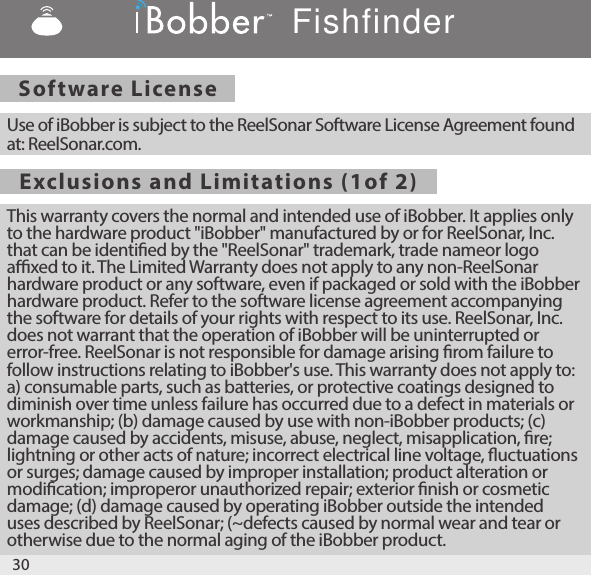 Software License Exclusions and Limitations (1of 2) Use of iBobber is subject to the ReelSonar Software License Agreement found at: ReelSonar.com. This warranty covers the normal and intended use of iBobber. It applies only to the hardware product &quot;iBobber&quot; manufactured by or for ReelSonar, Inc. that can be identied by the &quot;ReelSonar&quot; trademark, trade nameor logo axed to it. The Limited Warranty does not apply to any non-ReelSonar hardware product or any software, even if packaged or sold with the iBobber hardware product. Refer to the software license agreement accompanying the software for details of your rights with respect to its use. ReelSonar, Inc. does not warrant that the operation of iBobber will be uninterrupted or error-free. ReelSonar is not responsible for damage arising rom failure to follow instructions relating to iBobber&apos;s use. This warranty does not apply to: a) consumable parts, such as batteries, or protective coatings designed to diminish over time unless failure has occurred due to a defect in materials or workmanship; (b) damage caused by use with non-iBobber products; (c) damage caused by accidents, misuse, abuse, neglect, misapplication, re; lightning or other acts of nature; incorrect electrical line voltage, uctuations or surges; damage caused by improper installation; product alteration or modication; improperor unauthorized repair; exterior nish or cosmetic damage; (d) damage caused by operating iBobber outside the intended uses described by ReelSonar; (~defects caused by normal wear and tear or otherwise due to the normal aging of the iBobber product. 30Fishfinder