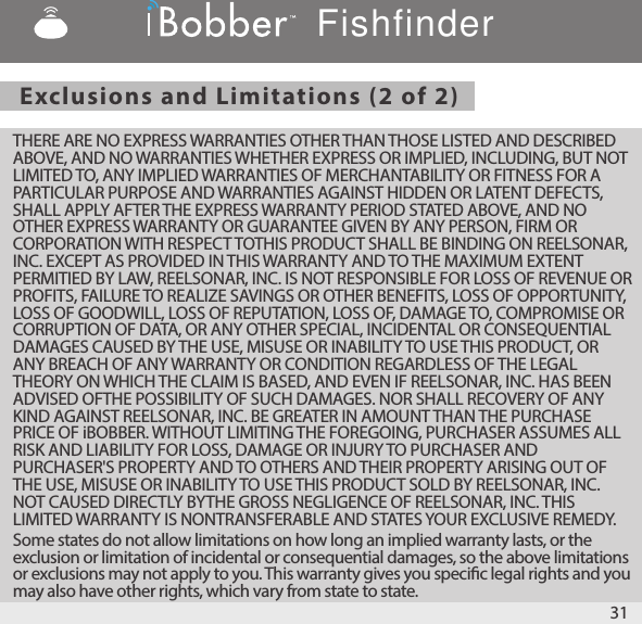 Exclusions and Limitations (2 of 2) THERE ARE NO EXPRESS WARRANTIES OTHER THAN THOSE LISTED AND DESCRIBED ABOVE, AND NO WARRANTIES WHETHER EXPRESS OR IMPLIED, INCLUDING, BUT NOT LIMITED TO, ANY IMPLIED WARRANTIES OF MERCHANTABILITY OR FITNESS FOR A PARTICULAR PURPOSE AND WARRANTIES AGAINST HIDDEN OR LATENT DEFECTS, SHALL APPLY AFTER THE EXPRESS WARRANTY PERIOD STATED ABOVE, AND NO OTHER EXPRESS WARRANTY OR GUARANTEE GIVEN BY ANY PERSON, FIRM OR CORPORATION WITH RESPECT TOTHIS PRODUCT SHALL BE BINDING ON REELSONAR, INC. EXCEPT AS PROVIDED IN THIS WARRANTY AND TO THE MAXIMUM EXTENT PERMITIED BY LAW, REELSONAR, INC. IS NOT RESPONSIBLE FOR LOSS OF REVENUE OR PROFITS, FAILURE TO REALIZE SAVINGS OR OTHER BENEFITS, LOSS OF OPPORTUNITY, LOSS OF GOODWILL, LOSS OF REPUTATION, LOSS OF, DAMAGE TO, COMPROMISE OR CORRUPTION OF DATA, OR ANY OTHER SPECIAL, INCIDENTAL OR CONSEQUENTIAL DAMAGES CAUSED BY THE USE, MISUSE OR INABILITY TO USE THIS PRODUCT, OR ANY BREACH OF ANY WARRANTY OR CONDITION REGARDLESS OF THE LEGAL THEORY ON WHICH THE CLAIM IS BASED, AND EVEN IF REELSONAR, INC. HAS BEEN ADVISED OFTHE POSSIBILITY OF SUCH DAMAGES. NOR SHALL RECOVERY OF ANY KIND AGAINST REELSONAR, INC. BE GREATER IN AMOUNT THAN THE PURCHASE PRICE OF iBOBBER. WITHOUT LIMITING THE FOREGOING, PURCHASER ASSUMES ALL RISK AND LIABILITY FOR LOSS, DAMAGE OR INJURY TO PURCHASER AND PURCHASER&apos;S PROPERTY AND TO OTHERS AND THEIR PROPERTY ARISING OUT OF THE USE, MISUSE OR INABILITY TO USE THIS PRODUCT SOLD BY REELSONAR, INC. NOT CAUSED DIRECTLY BYTHE GROSS NEGLIGENCE OF REELSONAR, INC. THIS LIMITED WARRANTY IS NONTRANSFERABLE AND STATES YOUR EXCLUSIVE REMEDY. Some states do not allow limitations on how long an implied warranty lasts, or the exclusion or limitation of incidental or consequential damages, so the above limitations or exclusions may not apply to you. This warranty gives you specic legal rights and you may also have other rights, which vary from state to state. 31Fishfinder