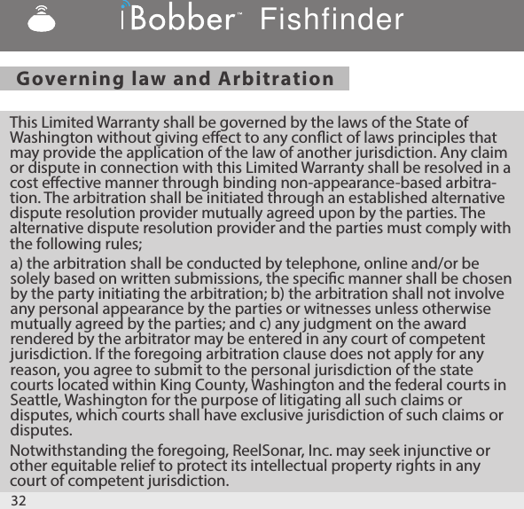 Governing law and Arbitration  This Limited Warranty shall be governed by the laws of the State of Washington without giving eect to any conict of laws principles that may provide the application of the law of another jurisdiction. Any claim or dispute in connection with this Limited Warranty shall be resolved in a cost eective manner through binding non-appearance-based arbitra-tion. The arbitration shall be initiated through an established alternative dispute resolution provider mutually agreed upon by the parties. The alternative dispute resolution provider and the parties must comply with the following rules;a) the arbitration shall be conducted by telephone, online and/or be solely based on written submissions, the specic manner shall be chosen by the party initiating the arbitration; b) the arbitration shall not involve any personal appearance by the parties or witnesses unless otherwise mutually agreed by the parties; and c) any judgment on the award rendered by the arbitrator may be entered in any court of competent jurisdiction. If the foregoing arbitration clause does not apply for any reason, you agree to submit to the personal jurisdiction of the state courts located within King County, Washington and the federal courts in Seattle, Washington for the purpose of litigating all such claims or disputes, which courts shall have exclusive jurisdiction of such claims or disputes.Notwithstanding the foregoing, ReelSonar, Inc. may seek injunctive or other equitable relief to protect its intellectual property rights in any court of competent jurisdiction.32Fishfinder