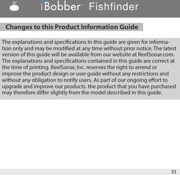 Changes to this Product Information Guide   The explanations and specications In this guide are given for informa-tion only and may be modied at any time without prior notice. The latest version of this guide will be available from our website at ReelSonar.com. The explanations and specications contained in this guide are correct at the time of printing. ReelSonar, Inc. reserves the right to arrend or improve the product design or user guide without any restrictions and without any obligation to notify users. As part of our ongoing eort to upgrade and improve our products. the product that you have purchased may therefore dier slightly from the model described in this guide. 33Fishfinder