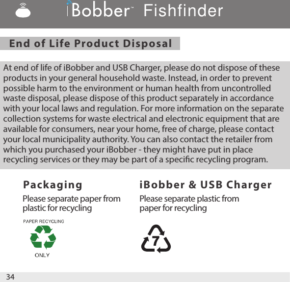 End of Life Product Disposal   Packaging   iBobber &amp; USB ChargerAt end of life of iBobber and USB Charger, please do not dispose of these products in your general household waste. Instead, in order to prevent possible harm to the environment or human health from uncontrolled waste disposal, please dispose of this product separately in accordance with your local laws and regulation. For more information on the separate collection systems for waste electrical and electronic equipment that are available for consumers, near your home, free of charge, please contact your local municipality authority. You can also contact the retailer from which you purchased your iBobber - they might have put in place recycling services or they may be part of a specic recycling program. Please separate paper fromplastic for recyclingPlease separate plastic from paper for recyclingFishfinder34