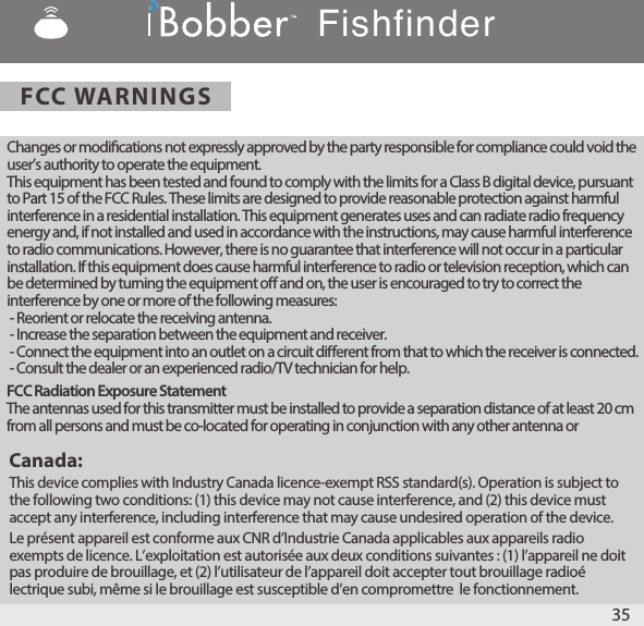 35FCC WARNINGSFishfinderChanges or modications not expressly approved by the party responsible for compliance could void the user’s authority to operate the equipment. This equipment has been tested and found to comply with the limits for a Class B digital device, pursuant to Part 15 of the FCC Rules. These limits are designed to provide reasonable protection against harmful interference in a residential installation. This equipment generates uses and can radiate radio frequency energy and, if not installed and used in accordance with the instructions, may cause harmful interference to radio communications. However, there is no guarantee that interference will not occur in a particular installation. If this equipment does cause harmful interference to radio or television reception, which can be determined by turning the equipment o and on, the user is encouraged to try to correct the interference by one or more of the following measures: - Reorient or relocate the receiving antenna. - Increase the separation between the equipment and receiver. - Connect the equipment into an outlet on a circuit dierent from that to which the receiver is connected. - Consult the dealer or an experienced radio/TV technician for help.Canada:This device complies with Industry Canada licence-exempt RSS standard(s). Operation is subject to the following two conditions: (1) this device may not cause interference, and (2) this device must accept any interference, including interference that may cause undesired operation of the device. Le présent appareil est conforme aux CNR d’Industrie Canada applicables aux appareils radio exempts de licence. L’exploitation est autorisée aux deux conditions suivantes : (1) l’appareil ne doit pas produire de brouillage, et (2) l’utilisateur de l’appareil doit accepter tout brouillage radioé lectrique subi, même si le brouillage est susceptible d’en compromettre  le fonctionnement.FCC Radiation Exposure StatementThe antennas used for this transmitter must be installed to provide a separation distance of at least 20 cm from all persons and must be co‐located for operating in conjunction with any other antenna or 