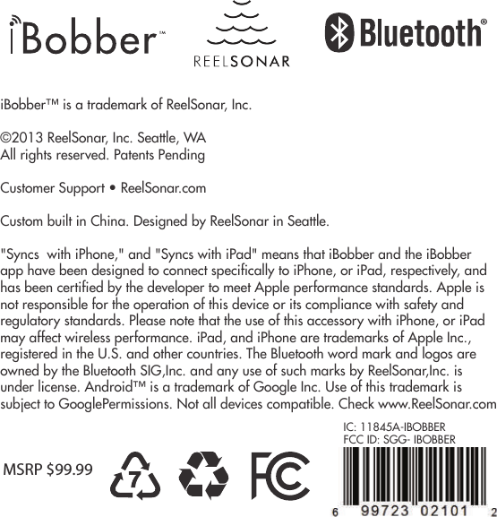 This warranty covers the normal and intended use of iBobber. It applies only to the hardware product &quot;iBobber&quot; manufactured by or for ReelSonar, Inc. that can be identied by the &quot;ReelSonar&quot; trademark, trade nameor logo axed to it. The Limited Warranty does not apply to any non-ReelSonar hardware product or any software, even if packaged or sold with the iBobber hardware product. Refer to the software license agreement accompanying the software for details of your rights with respect to its use. ReelSonar, Inc. does not warrant that the operation of iBobber will be uninterrupted or error-free. ReelSonar is not responsible for damage arising rom failure to follow instructions relating to iBobber&apos;s use. This warranty does not apply to: a) consumable parts, such as batteries, or protective coatings designed to diminish over time unless failure has occurred due to a defect in materials or workmanship; (b) damage caused by use with non-iBobber products; (c) damage caused by accidents, misuse, abuse, neglect, misapplication, re; lightning or other acts of nature; incorrect electrical line voltage, uctuations or surges; damage caused by improper installation; product alteration or modication; improperor unauthorized repair; exterior nish or cosmetic damage; (d) damage caused by operating iBobber outside the intended uses described by ReelSonar; (~defects caused by normal wear and tear or otherwise due to the normal aging of the iBobber product. ®iBobber™ is a trademark of ReelSonar, Inc.©2013 ReelSonar, Inc. Seattle, WAAll rights reserved. Patents PendingCustomer Support • ReelSonar.comCustom built in China. Designed by ReelSonar in Seattle.  &quot;Syncs  with iPhone,&quot; and &quot;Syncs with iPad&quot; means that iBobber and the iBobber app have been designed to connect specifically to iPhone, or iPad, respectively, and has been certified by the developer to meet Apple performance standards. Apple is not responsible for the operation of this device or its compliance with safety and regulatory standards. Please note that the use of this accessory with iPhone, or iPad may affect wireless performance. iPad, and iPhone are trademarks of Apple Inc., registered in the U.S. and other countries. The Bluetooth word mark and logos are owned by the Bluetooth SIG,Inc. and any use of such marks by ReelSonar,Inc. is under license. Android™ is a trademark of Google Inc. Use of this trademark is subject to GooglePermissions. Not all devices compatible. Check www.ReelSonar.comMSRP $99.99IC: 11845A-IBOBBERFCC ID: SGG- IBOBBER