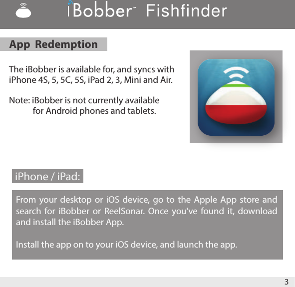 The iBobber is available for, and syncs with iPhone 4S, 5, 5C, 5S, iPad 2, 3, Mini and Air.Note: iBobber is not currently available                      for Android phones and tablets.        From your desktop or iOS device, go to the Apple App store and search for iBobber or ReelSonar. Once you&apos;ve found it, download and install the iBobber App.Install the app on to your iOS device, and launch the app.App  Redemption iPhone / iPad: Fishfinder3
