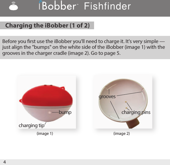 4(image 1) (image 2)Before you rst use the iBobber you&apos;ll need to charge it. It&apos;s very simple — just align the &quot;bumps&quot; on the white side of the iBobber (image 1) with the grooves in the charger cradle (image 2). Go to page 5. bumpgroovescharging tipcharging pinsCharging the iBobber (1 of 2) Fishfinder