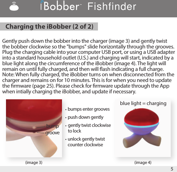 (image 3) (image 4)Gently push down the bobber into the charger (image 3) and gently twist the bobber clockwise so the &quot;bumps&quot; slide horizontally through the grooves. Plug the charging cable into your computer USB port, or using a USB adapter into a standard household outlet (U.S.) and charging will start, indicated by a blue light along the circumference of the iBobber (image 4). The light will remain on until fully charged, and then will ash indicating a full charge. Note: When fully charged, the iBobber turns on when disconnected from the charger and remains on for 10 minutes. This is for when you need to update the rmware (page 25). Please check for rmware update through the App when intially charging the iBobber, and update if necessary. 5bumpgroove blue light = charging Charging the iBobber (2 of 2) bumps enter groovesFishfinderpush down gentlygently twist clockwise to lockunlock gently twist counter clockwise