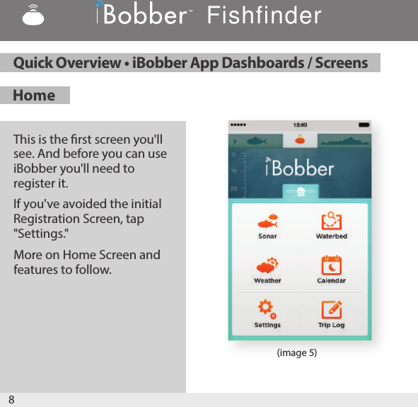 8Home This is the rst screen you&apos;ll see. And before you can use iBobber you&apos;ll need to register it.If you&apos;ve avoided the initial Registration Screen, tap &quot;Settings.&quot;More on Home Screen and features to follow.  Quick Overview • iBobber App Dashboards / ScreensFishfinder(image 5)