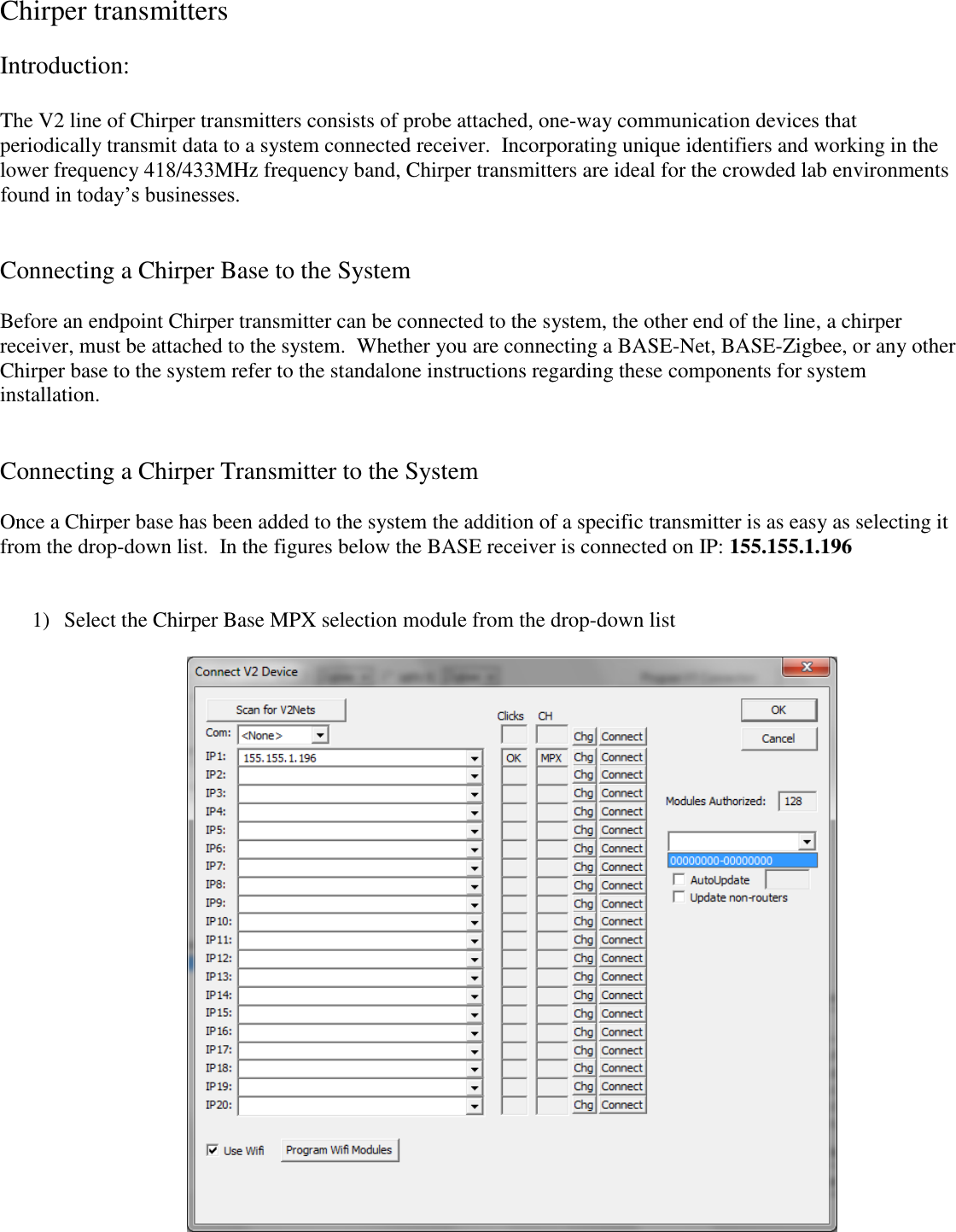 Chirper transmitters  Introduction:  The V2 line of Chirper transmitters consists of probe attached, one-way communication devices that periodically transmit data to a system connected receiver.  Incorporating unique identifiers and working in the lower frequency 418/433MHz frequency band, Chirper transmitters are ideal for the crowded lab environments found in today&rsquo;s businesses.       Connecting a Chirper Base to the System  Before an endpoint Chirper transmitter can be connected to the system, the other end of the line, a chirper receiver, must be attached to the system.  Whether you are connecting a BASE-Net, BASE-Zigbee, or any other Chirper base to the system refer to the standalone instructions regarding these components for system installation.   Connecting a Chirper Transmitter to the System  Once a Chirper base has been added to the system the addition of a specific transmitter is as easy as selecting it from the drop-down list.  In the figures below the BASE receiver is connected on IP: 155.155.1.196    1) Select the Chirper Base MPX selection module from the drop-down list    