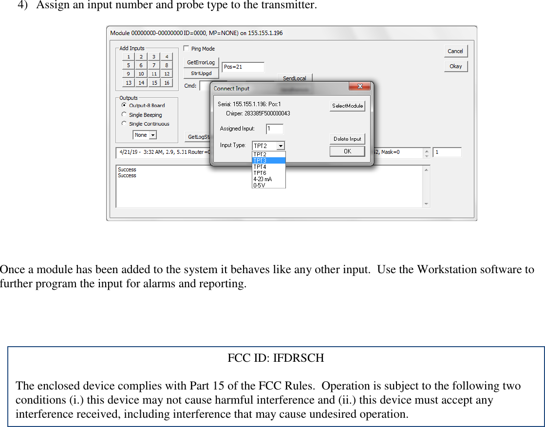 4) Assign an input number and probe type to the transmitter.      Once a module has been added to the system it behaves like any other input.  Use the Workstation software to further program the input for alarms and reporting.    FCC ID: IFDRSCH  The enclosed device complies with Part 15 of the FCC Rules.  Operation is subject to the following two conditions (i.) this device may not cause harmful interference and (ii.) this device must accept any interference received, including interference that may cause undesired operation.  