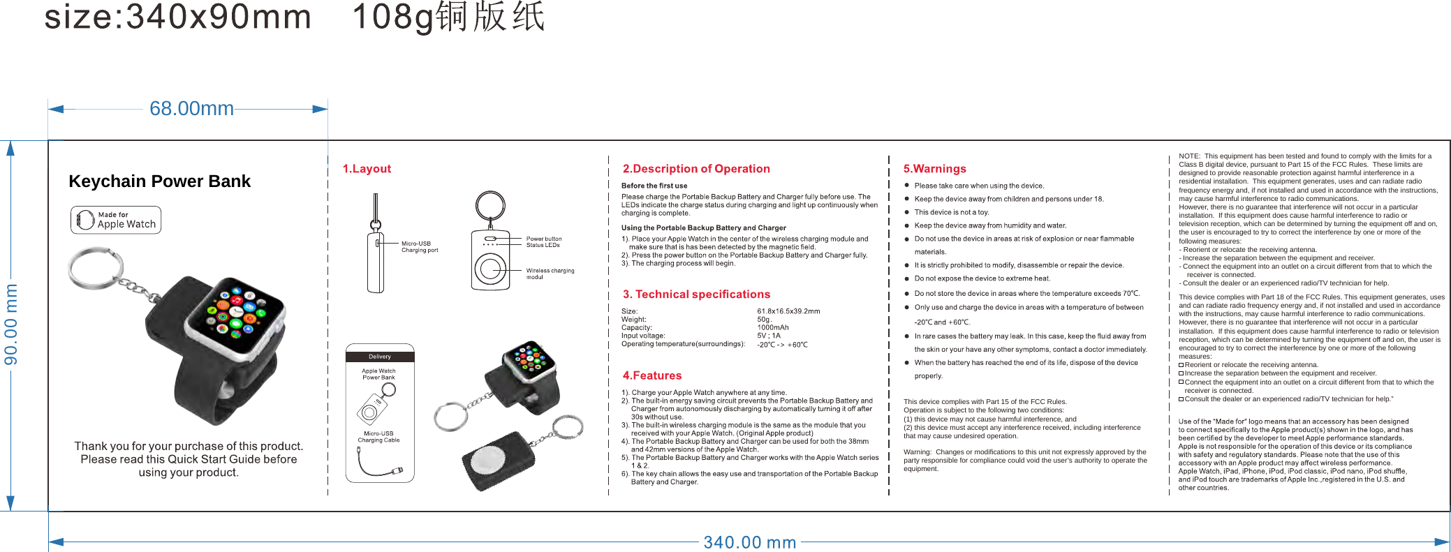 90.00 mm68.00mmWarning:  Changes or modifications to this unit not expressly approved by the party responsible for compliance could void the user’s authority to operate the equipment.This device complies with Part 15 of the FCC Rules.   Operation is subject to the following two conditions:  (1) this device may not cause harmful interference, and (2) this device must accept any interference received, including interference that may cause undesired operation.NOTE:  This equipment has been tested and found to comply with the limits for a Class B digital device, pursuant to Part 15 of the FCC Rules.  These limits are designed to provide reasonable protection against harmful interference in a residential installation.  This equipment generates, uses and can radiate radio frequency energy and, if not installed and used in accordance with the instructions, may cause harmful interference to radio communications.However, there is no guarantee that interference will not occur in a particular installation.  If this equipment does cause harmful interference to radio or television reception, which can be determined by turning the equipment off and on, the user is encouraged to try to correct the interference by one or more of the following measures:- Reorient or relocate the receiving antenna.- Increase the separation between the equipment and receiver.- Connect the equipment into an outlet on a circuit different from that to which the            receiver is connected.- Consult the dealer or an experienced radio/TV technician for help.This device complies with Part 18 of the FCC Rules. This equipment generates, uses and can radiate radio frequency energy and, if not installed and used in accordance with the instructions, may cause harmful interference to radio communications.However, there is no guarantee that interference will not occur in a particular installation.  If this equipment does cause harmful interference to radio or television reception, which can be determined by turning the equipment off and on, the user is encouraged to try to correct the interference by one or more of the following measures:   Reorient or relocate the receiving antenna.   Increase the separation between the equipment and receiver.   Connect the equipment into an outlet on a circuit different from that to which the    receiver is connected.   Consult the dealer or an experienced radio/TV technician for help.”Keychain Power Bank