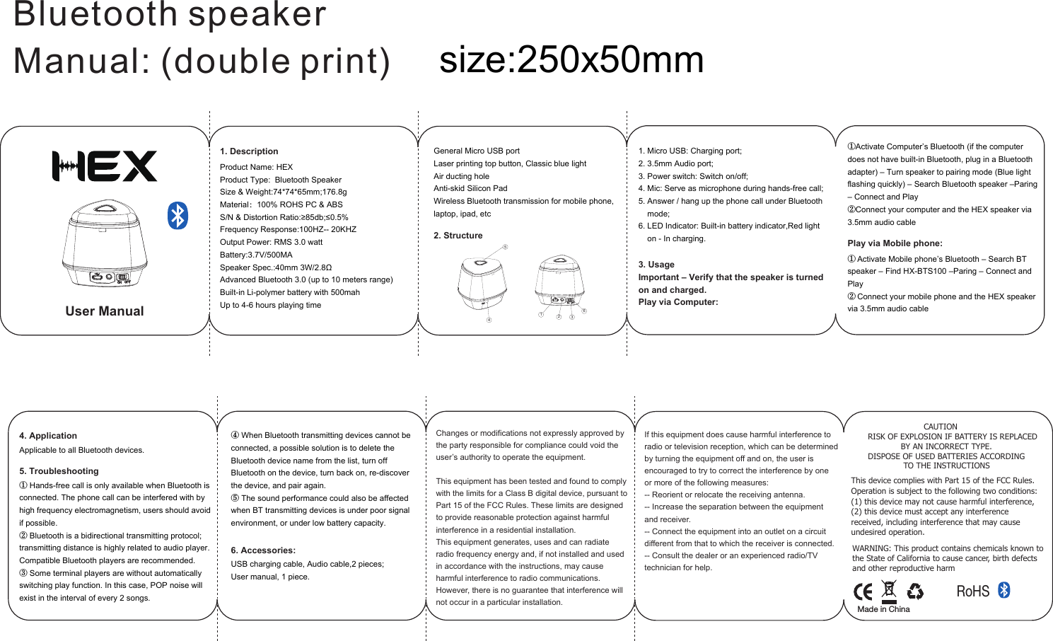 Bluetooth speakerManual: (double print)4. Application5. TroubleshootingApplicable to all Bluetooth devices.Changes or modifications not expressly approved by the party responsible for compliance could void the user’s authority to operate the equipment. This equipment has been tested and found to comply with the limits for a Class B digital device, pursuant to Part 15 of the FCC Rules. These limits are designed to provide reasonable protection against harmful interference in a residential installation. This equipment generates, uses and can radiate radio frequency energy and, if not installed and used in accordance with the instructions, may cause harmful interference to radio communications. However, there is no guarantee that interference willnot occur in a particular installation.If this equipment does cause harmful interference to radio or television reception, which can be determined by turning the equipment off and on, the user is encouraged to try to correct the interference by one or more of the following measures:-- Reorient or relocate the receiving antenna.-- Increase the separation between the equipment and receiver.-- Connect the equipment into an outlet on a circuit different from that to which the receiver is connected.-- Consult the dealer or an experienced radio/TV technician for help.123456User Manual① Hands-free call is only available when Bluetooth is connected. The phone call can be interfered with by high frequency electromagnetism, users should avoid if possible.② Bluetooth is a bidirectional transmitting protocol; transmitting distance is highly related to audio player. Compatible Bluetooth players are recommended. ③ Some terminal players are without automatically switching play function. In this case, POP noise will exist in the interval of every 2 songs.6. Accessories:USB charging cable, Audio cable,2 pieces;User manual, 1 piece.④ When Bluetooth transmitting devices cannot be connected, a possible solution is to delete the Bluetooth device name from the list, turn off Bluetooth on the device, turn back on, re-discover the device, and pair again.⑤ The sound performance could also be affected when BT transmitting devices is under poor signal environment, or under low battery capacity.General Micro USB portLaser printing top button, Classic blue lightAir ducting holeAnti-skid Silicon PadWireless Bluetooth transmission for mobile phone, laptop, ipad, etc①Activate Computer’s Bluetooth (if the computer does not have built-in Bluetooth, plug in a Bluetooth adapter) – Turn speaker to pairing mode (Blue light flashing quickly) – Search Bluetooth speaker –Paring – Connect and Play②Connect your computer and the HEX speaker via 3.5mm audio cable2. Structure1. Micro USB: Charging port;2. 3.5mm Audio port;3. Power switch: Switch on/off;4. Mic: Serve as microphone during hands-free call;5. Answer / hang up the phone call under Bluetooth     mode;6. LED Indicator: Built-in battery indicator,Red light     on - In charging.3. UsageImportant – Verify that the speaker is turned on and charged.Play via Computer:Product Name: HEXProduct Type:  Bluetooth Speaker   Size &amp; Weight:74*74*65mm;176.8gMaterial：100% ROHS PC &amp; ABSS/N &amp; Distortion Ratio:≥85db;≤0.5%                                                                                       Frequency Response:100HZ-- 20KHZOutput Power: RMS 3.0 watt                                                                                                    Battery:3.7V/500MA                                                                                            Speaker Spec.:40mm 3W/2.8ΩAdvanced Bluetooth 3.0 (up to 10 meters range)Built-in Li-polymer battery with 500mahUp to 4-6 hours playing time1. DescriptionPlay via Mobile phone:① Activate Mobile phone’s Bluetooth – Search BT speaker – Find HX-BTS100 –Paring – Connect and Play② Connect your mobile phone and the HEX speaker via 3.5mm audio cablesize:250x50mmThis device complies with Part 15 of the FCC Rules. Operation is subject to the following two conditions: (1) this device may not cause harmful interference,  (2) this device must accept any interference received, including interference that may cause undesired operation.  RoHSMade in China                      CAUTIONRISK OF EXPLOSION IF BATTERY IS REPLACED             BY AN INCORRECT TYPE.DISPOSE OF USED BATTERIES ACCORDING              TO THE INSTRUCTIONSWARNING: This product contains chemicals known to the State of California to cause cancer, birth defects and other reproductive harm