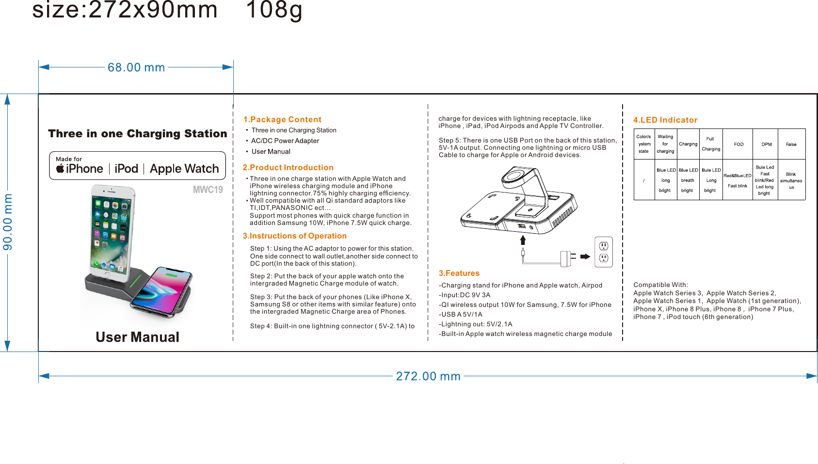 2. Product Introduction1.P  ackage Content 4.L  ED Indicator3.I nstructions of Operation3.F  eatures-Charging stand for iPhone and Apple watch, Airpod-Input:DC 9V 3A-QI wireless output 10W for Samsung, 7.5W for iPhone -USB A 5V/1A-Lightning out: 5V/2.1A-Built-in Apple watch wireless magnetic charge moduleCompatible With:Apple Watch Series 3,  Apple Watch Series 2,Apple Watch Series 1,  Apple Watch (1st generation), iPhone X, iPhone 8 Plus, iPhone 8 ,  iPhone 7 Plus,iPhone 7 , iPod touch (6th generation)Three in one charge station with Apple Watch and iPhone wireless charging module and iPhone lightning connector.75% highly charging efﬁciency. Well compatible with all Qi standard adaptors like TI,IDT,PANASONIC ect…Support most phones with quick charge function in addition Samsung 10W, iPhone 7.5W quick charge.Step 2: Put the back of your apple watch onto the intergraded Magnetic Charge module of watch.Step 3: Put the back of your phones (Like iPhone X,Samsung S8 or other items with similar feature) onto the intergraded Magnetic Charge area of Phones.Step 4: Built-in one lightning connector ( 5V-2.1A) to Step 5: There is one USB Port on the back of this station, 5V-1A output. Connecting one lightning or micro USB Cable to charge for Apple or Android devices. charge for devices with lightning receptacle, like iPhone , iPad, iPod Airpods and Apple TV Controller.MWC19 Step 1: Using the AC adaptor to power for this station. One side connect to wall outlet,another side connect to DC port(In the back of this station).Three in one Charging Station