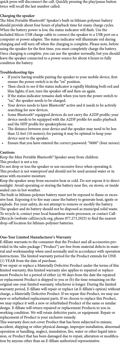 quick press will disconnect the call. Quickly pressing the play/pause button twice will recall the last number called.Charging the speakere Mini Portable Bluetooth® Speaker&apos;s built-in lithium-polymer battery should provide about four hours of playback time for many charge cycles. When the battery power is low, the status indicator will ash. Use the included Micro-USB charge cable to connect the speaker to a USB port on a computer or power adapter. e status indicator will illuminate red during charging and will turn o when the charging is complete. Please note, before using the speaker for the rst time, you must completely charge the battery. Once charging is complete, you can use the speaker normally, but you should leave the speaker connected to a power source for about 4 hours to fully condition the battery.Troubleshooting tips• Ifyou&apos;rehavingtroublepairingthespeakertoyourmobiledevice,rstensure the power switch is in the “on” position.• enchecktoseeifthestatusindicatorisrapidlyblinkingbothredandblue lights; if not, turn the speaker o and then on again.• Ifthestatusindicatorremainsdarkwhenyouturnthepowerswitchto“on,” the speaker needs to be charged.• YourdeviceneedstohaveBluetooth®activeanditneedstobeactivelysearching for new devices.• SomeBluetooth®-equippeddevicesdonotcarrytheA2DPprole;yourdevice needs to be equipped with the A2DP prole for audio playback and the HFP prole for speakerphone use.• edistancebetweenyourdeviceandthespeakermayneedtobelessthan 32 feet (10 meters); for pairing it may be optimal to keep your device next to the speaker.• Ensurethatyouhaveenteredthecorrectpassword:“0000”(fourzeroes).CautionsKeep the Mini Portable Bluetooth® Speaker away from children.  is product is not a toy.Do not drop or toss the speaker or use excessive force when operating it.is product is not waterproof and should not be used around water or in areas with excessive moisture.Keep the speaker away from excessive heat or cold. Do not expose it to direct sunlight. Avoid operating or storing the battery near re, on stoves, or inside sealed cars in hot weather.e built-in lithium-polymer battery must not be exposed to ame or exces-siveheat.Exposingittoremaycausethebatterytogenerateheat,igniteorexplode. For your safety, do not attempt to remove or modify the battery. e speaker and its battery should not be disposed as municipal solid waste. To recycle it, contact your local hazardous waste processor, or contact Call-2Recycle (website call2recycle.org, phone 877.273.2925) to nd the nearest drop-o location for lithium-polymer batteries.One-Year Limited Manufacturer&apos;s WarrantyE-lliatewarrantstotheconsumerthattheProductandallaccessoriespro-vided in the sales package (“Product”) are free from material defects in mate-rial and workmanship when used normally and in accordance with operation instructions.elimitedwarrantyperiodfortheProductextendsforONE(1)YEARfromthedateofpurchase.If we repair or replace a Materially Defective Product under the terms of this limited warranty, this limited warranty also applies to repaired or replace-ment Products for a period of either (a) 90 days from the date the repaired or replacement Product is shipped to you or (b) the time remaining on the original one-year limited warranty, whichever is longer. During the limited warrantyperiod,E-lliatewillrepairorreplace(atE-lliate&apos;soption)withoutcharge, a Materially Defective Product. If we repair this Product, we may use new or refurbished replacement parts. If we choose to replace this Product, we may replace it with a new or refurbished Product of the same or similar design.E-lliatewillreturnrepairedorreplacementProductstoyouinworking condition. We will retain defective parts, or equipment. Repair or replacement of Product is your exclusive remedy.is warranty does not cover Product that has been subjected to misuse, accident, shipping or other physical damage, improper installation, abnormal operation or handling, neglect, inundation, re, water or other liquid intru-sion, or Product that has been damaged due to repair, alteration or modica-tionbyanyoneotherthananE-lliateauthorizedrepresentative.