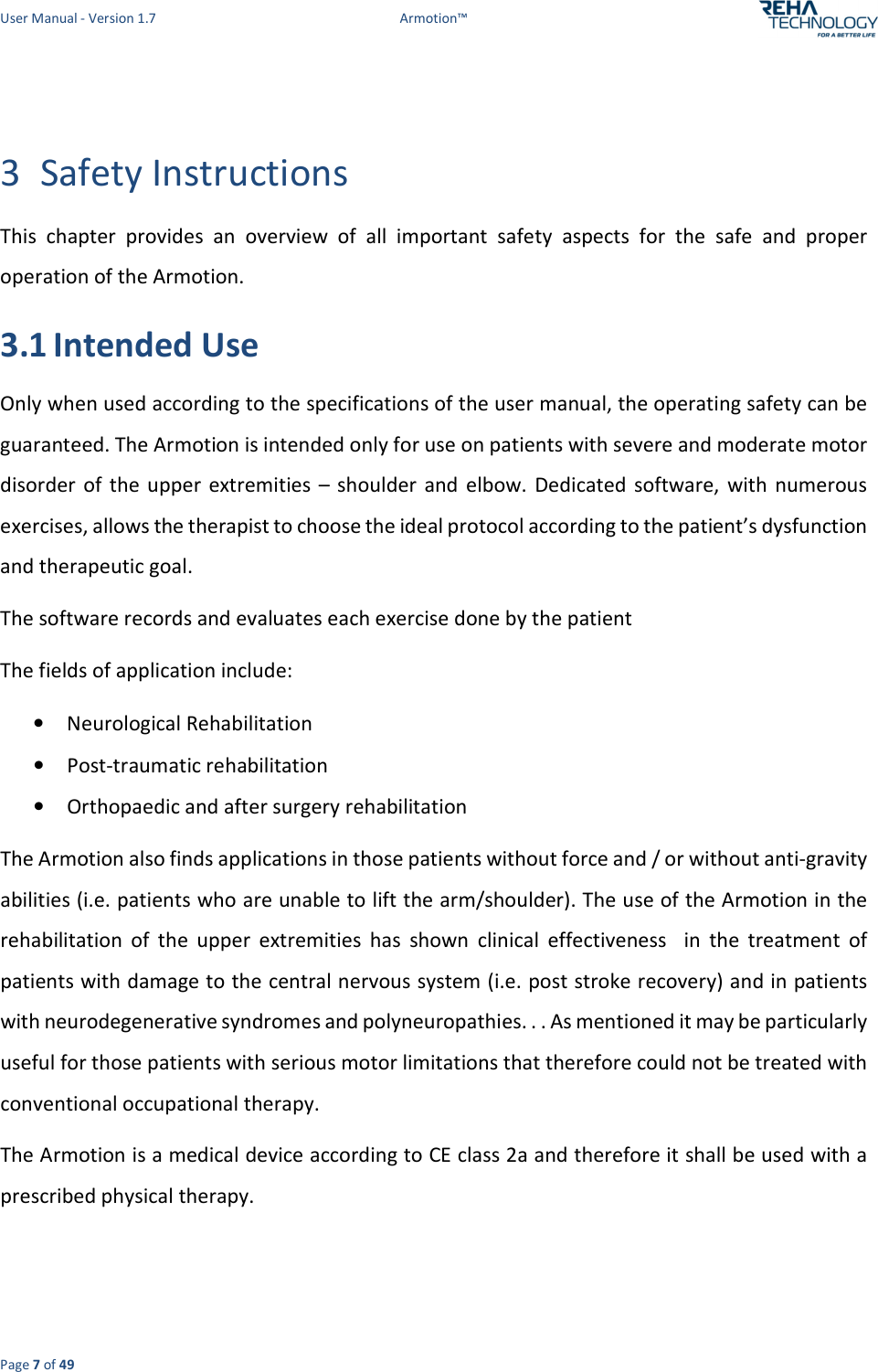 User Manual - Version 1.7  Armotion™  Page 7 of 49  3 Safety Instructions This  chapter  provides  an  overview  of  all  important  safety  aspects  for  the  safe  and  proper operation of the Armotion. 3.1 Intended Use Only when used according to the specifications of the user manual, the operating safety can be guaranteed. The Armotion is intended only for use on patients with severe and moderate motor disorder  of  the upper  extremities  –  shoulder  and  elbow.  Dedicated  software,  with  numerous exercises, allows the therapist to choose the ideal protocol according to the patient’s dysfunction and therapeutic goal. The software records and evaluates each exercise done by the patient The fields of application include: • Neurological Rehabilitation  • Post-traumatic rehabilitation • Orthopaedic and after surgery rehabilitation The Armotion also finds applications in those patients without force and / or without anti-gravity abilities (i.e. patients who are unable to lift the arm/shoulder). The use of the Armotion in the rehabilitation  of  the  upper  extremities  has  shown  clinical  effectiveness    in  the  treatment  of patients with damage to the central nervous system (i.e. post stroke recovery) and in patients with neurodegenerative syndromes and polyneuropathies. . . As mentioned it may be particularly useful for those patients with serious motor limitations that therefore could not be treated with conventional occupational therapy. The Armotion is a medical device according to CE class 2a and therefore it shall be used with a prescribed physical therapy.  