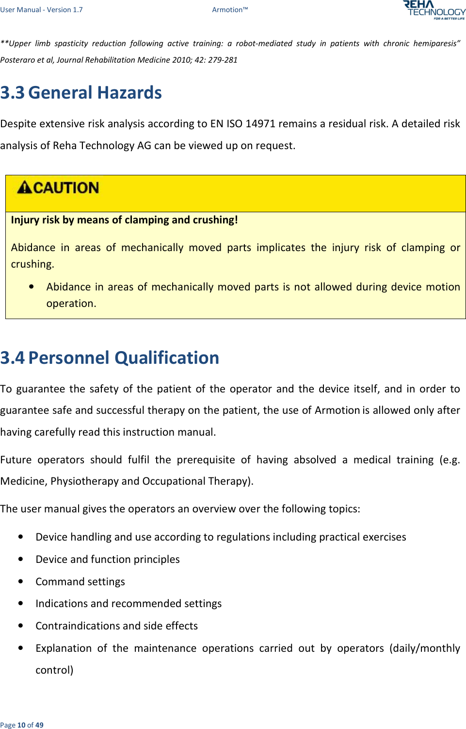 User Manual - Version 1.7  Armotion™  Page 10 of 49 **Upper  limb  spasticity  reduction  following  active  training:  a  robot-mediated  study  in  patients  with  chronic  hemiparesis” Posteraro et al, Journal Rehabilitation Medicine 2010; 42: 279-281 3.3 General Hazards Despite extensive risk analysis according to EN ISO 14971 remains a residual risk. A detailed risk analysis of Reha Technology AG can be viewed up on request.   Injury risk by means of clamping and crushing! Abidance  in  areas  of  mechanically  moved  parts  implicates  the  injury  risk  of  clamping  or crushing. • Abidance in areas of  mechanically moved parts  is not allowed during  device motion operation.  3.4 Personnel Qualification To  guarantee  the  safety  of  the  patient  of  the  operator  and  the  device  itself,  and  in  order  to guarantee safe and successful therapy on the patient, the use of Armotion is allowed only after having carefully read this instruction manual.  Future  operators  should  fulfil  the  prerequisite  of  having  absolved  a  medical  training  (e.g. Medicine, Physiotherapy and Occupational Therapy). The user manual gives the operators an overview over the following topics: • Device handling and use according to regulations including practical exercises • Device and function principles • Command settings • Indications and recommended settings • Contraindications and side effects • Explanation  of  the  maintenance  operations  carried  out  by  operators  (daily/monthly control) 