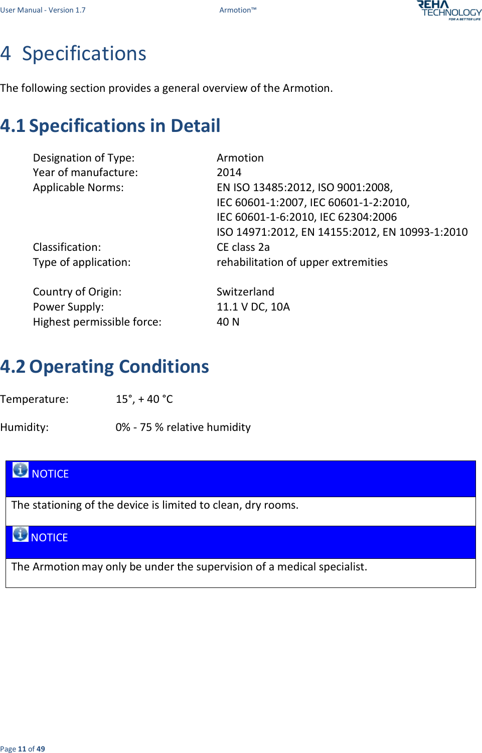 User Manual - Version 1.7  Armotion™  Page 11 of 49 4 Specifications The following section provides a general overview of the Armotion. 4.1 Specifications in Detail  Designation of Type:        Armotion Year of manufacture:        2014 Applicable Norms:        EN ISO 13485:2012, ISO 9001:2008,           IEC 60601-1:2007, IEC 60601-1-2:2010,           IEC 60601-1-6:2010, IEC 62304:2006         ISO 14971:2012, EN 14155:2012, EN 10993-1:2010 Classification:        CE class 2a Type of application:        rehabilitation of upper extremities  Country of Origin:        Switzerland Power Supply:        11.1 V DC, 10A Highest permissible force:        40 N  4.2 Operating Conditions Temperature:        15°, + 40 °C Humidity:          0% - 75 % relative humidity   NOTICE The stationing of the device is limited to clean, dry rooms.  NOTICE The Armotion may only be under the supervision of a medical specialist.     