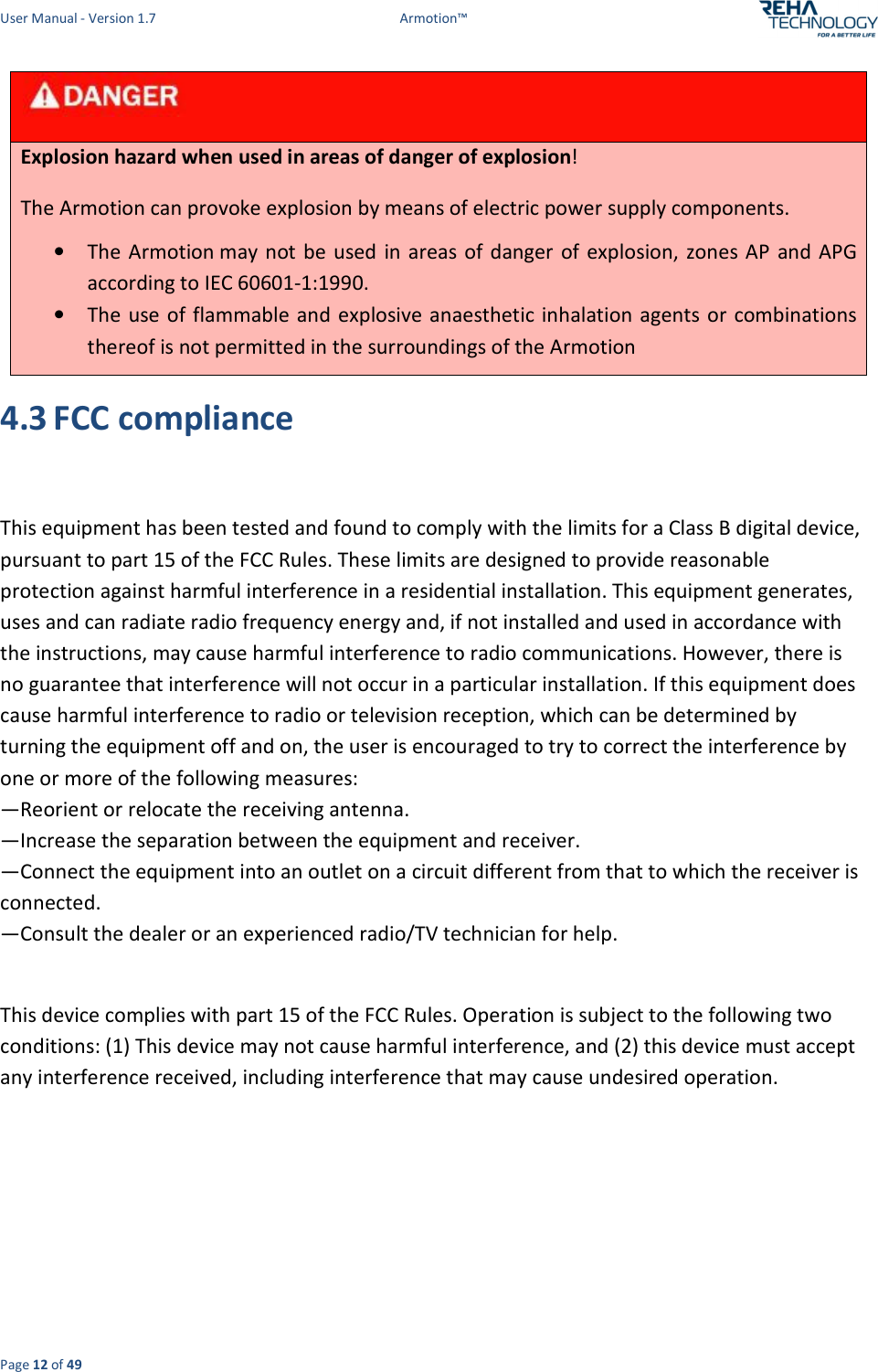 User Manual - Version 1.7  Armotion™  Page 12 of 49    Explosion hazard when used in areas of danger of explosion! The Armotion can provoke explosion by means of electric power supply components. • The Armotion may not be  used in areas of danger  of  explosion, zones AP  and  APG according to IEC 60601-1:1990. • The use of flammable and explosive anaesthetic inhalation agents or  combinations thereof is not permitted in the surroundings of the Armotion 4.3 FCC compliance  This equipment has been tested and found to comply with the limits for a Class B digital device, pursuant to part 15 of the FCC Rules. These limits are designed to provide reasonable protection against harmful interference in a residential installation. This equipment generates, uses and can radiate radio frequency energy and, if not installed and used in accordance with the instructions, may cause harmful interference to radio communications. However, there is no guarantee that interference will not occur in a particular installation. If this equipment does cause harmful interference to radio or television reception, which can be determined by turning the equipment off and on, the user is encouraged to try to correct the interference by one or more of the following measures: —Reorient or relocate the receiving antenna. —Increase the separation between the equipment and receiver. —Connect the equipment into an outlet on a circuit different from that to which the receiver is connected. —Consult the dealer or an experienced radio/TV technician for help.  This device complies with part 15 of the FCC Rules. Operation is subject to the following two conditions: (1) This device may not cause harmful interference, and (2) this device must accept any interference received, including interference that may cause undesired operation.     