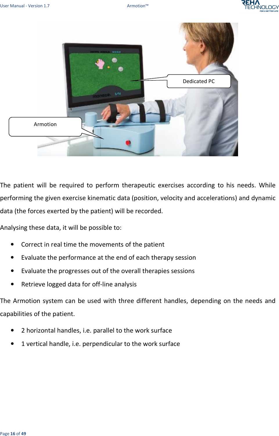 User Manual - Version 1.7  Armotion™  Page 16 of 49   The  patient  will  be  required  to  perform  therapeutic  exercises  according  to  his  needs.  While performing the given exercise kinematic data (position, velocity and accelerations) and dynamic data (the forces exerted by the patient) will be recorded.  Analysing these data, it will be possible to: • Correct in real time the movements of the patient  • Evaluate the performance at the end of each therapy session • Evaluate the progresses out of the overall therapies sessions • Retrieve logged data for off-line analysis The Armotion system can be used with  three different handles,  depending  on the needs  and capabilities of the patient. • 2 horizontal handles, i.e. parallel to the work surface • 1 vertical handle, i.e. perpendicular to the work surface  Armotion Dedicated PC  