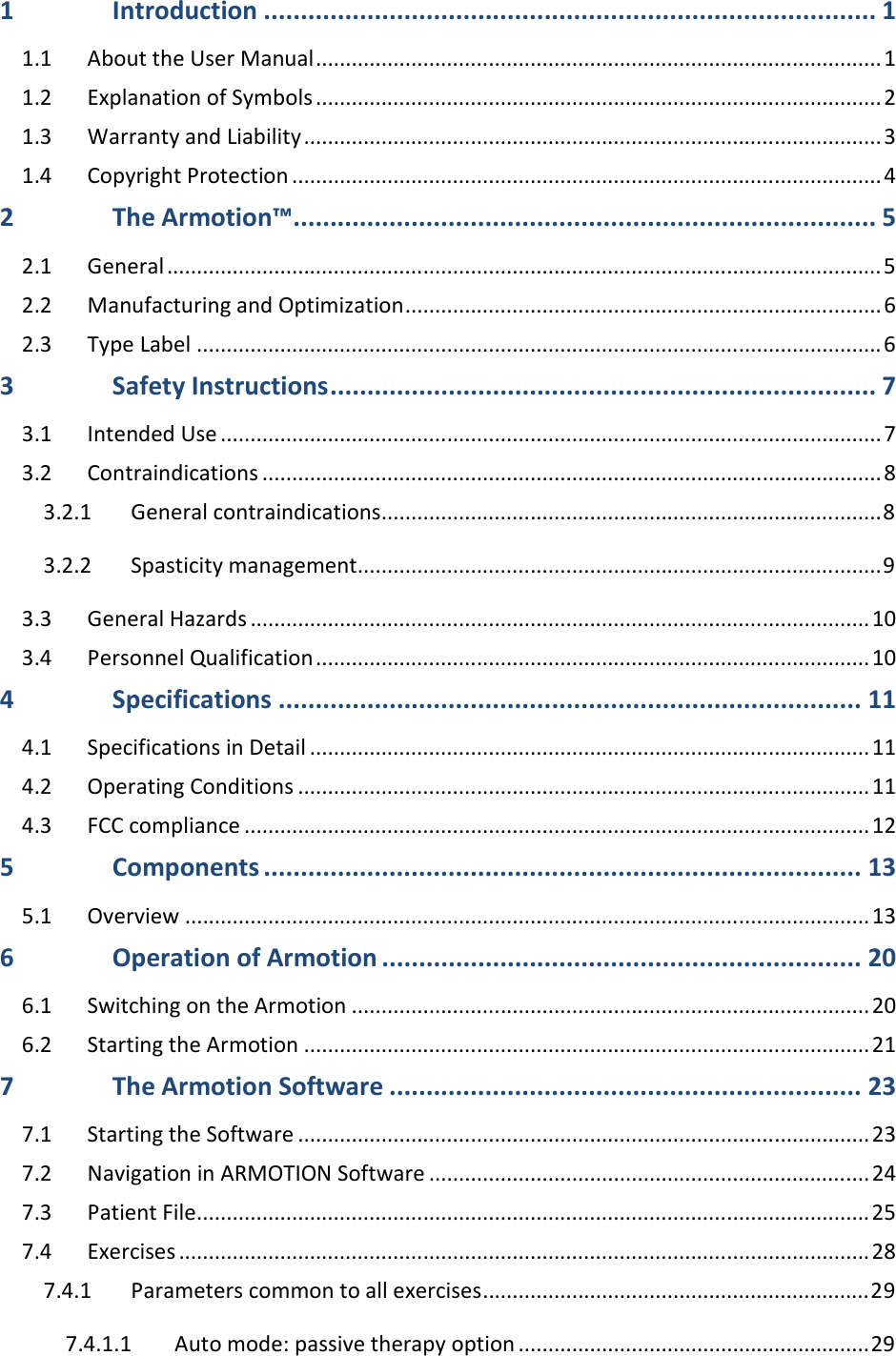 1 Introduction ................................................................................... 1 1.1 About the User Manual ............................................................................................... 1 1.2 Explanation of Symbols ............................................................................................... 2 1.3 Warranty and Liability ................................................................................................. 3 1.4 Copyright Protection ................................................................................................... 4 2 The Armotion™ ............................................................................... 5 2.1 General ........................................................................................................................ 5 2.2 Manufacturing and Optimization ................................................................................ 6 2.3 Type Label ................................................................................................................... 6 3 Safety Instructions .......................................................................... 7 3.1 Intended Use ............................................................................................................... 7 3.2 Contraindications ........................................................................................................ 8 3.2.1 General contraindications .................................................................................... 8 3.2.2 Spasticity management ........................................................................................ 9 3.3 General Hazards ........................................................................................................ 10 3.4 Personnel Qualification ............................................................................................. 10 4 Specifications ............................................................................... 11 4.1 Specifications in Detail .............................................................................................. 11 4.2 Operating Conditions ................................................................................................ 11 4.3 FCC compliance ......................................................................................................... 12 5 Components ................................................................................. 13 5.1 Overview ................................................................................................................... 13 6 Operation of Armotion ................................................................. 20 6.1 Switching on the Armotion ....................................................................................... 20 6.2 Starting the Armotion ............................................................................................... 21 7 The Armotion Software ................................................................ 23 7.1 Starting the Software ................................................................................................ 23 7.2 Navigation in ARMOTION Software .......................................................................... 24 7.3 Patient File ................................................................................................................. 25 7.4 Exercises .................................................................................................................... 28 7.4.1 Parameters common to all exercises ................................................................. 29 7.4.1.1 Auto mode: passive therapy option ........................................................... 29 